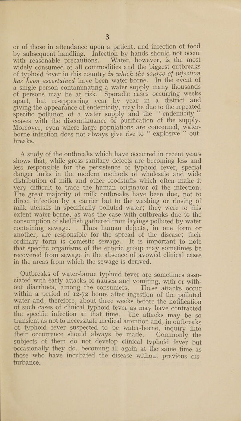 or of those in attendance upon a patient, and infection of food by subsequent handling. Infection by hands should not occur with reasonable precautions. | Water, however, is the most widely consumed of all commodities and the biggest outbreaks of typhoid fever in this country in which the source of infection has been ascertained have been water-borne. In the event of a single person contaminating a water supply many thousands of persons may be at risk. Sporadic cases occurring weeks apart, but re-appearing year by year in a district and giving the appearance of endemicity, may be due to the repeated specific pollution of a water supply and the ‘‘ endemicity ”’ ceases with the discontinuance or purification of the supply. Moreover, even where large populations are concerned, water- borne infection does not always give rise to “‘ explosive ”’ out- breaks. A study of the outbreaks which have occurred in recent years shows that, while gross sanitary defects are becoming less and less responsible for the persistence of typhoid fever, special danger lurks in the modern methods of wholesale and wide distribution of milk and other foodstuffs which often make it very difficult to trace the human originator of the infection. The great majority of milk outbreaks have been due, not to direct infection by a carrier but to the washing or rinsing of milk utensils in specifically polluted water; they were to this extent water-borne, as was the case with outbreaks due to the consumption of shellfish gathered from layings polluted by water containing sewage. . Thus human dejecta, in one form or another, are responsible for the spread of the disease; their ordinary form is domestic sewage. It is important to note that specific organisms of the enteric group may sometimes be recovered from sewage in the absence of avowed clinical cases in the areas from which the sewage is derived. Outbreaks of water-borne typhoid fever are sometimes asso- ciated with early attacks of nausea and vomiting, with or with- out diarrhoea, among the consumers. These attacks occur within a period of 12-72 hours after ingestion of the polluted water and, therefore, about three weeks before the notification of such cases of clinical typhoid fever as may have contracted the specific infection at that time. The attacks may be so transient as not to necessitate medical attention and, in outbreaks of typhoid fever suspected to be water-borne, inquiry into their occurrence should always be made. Commonly the subjects of them do not develop clinical typhoid fever but occasionally they do, becoming ill again at the same time as those who have incubated the disease without previous dis- turbance.