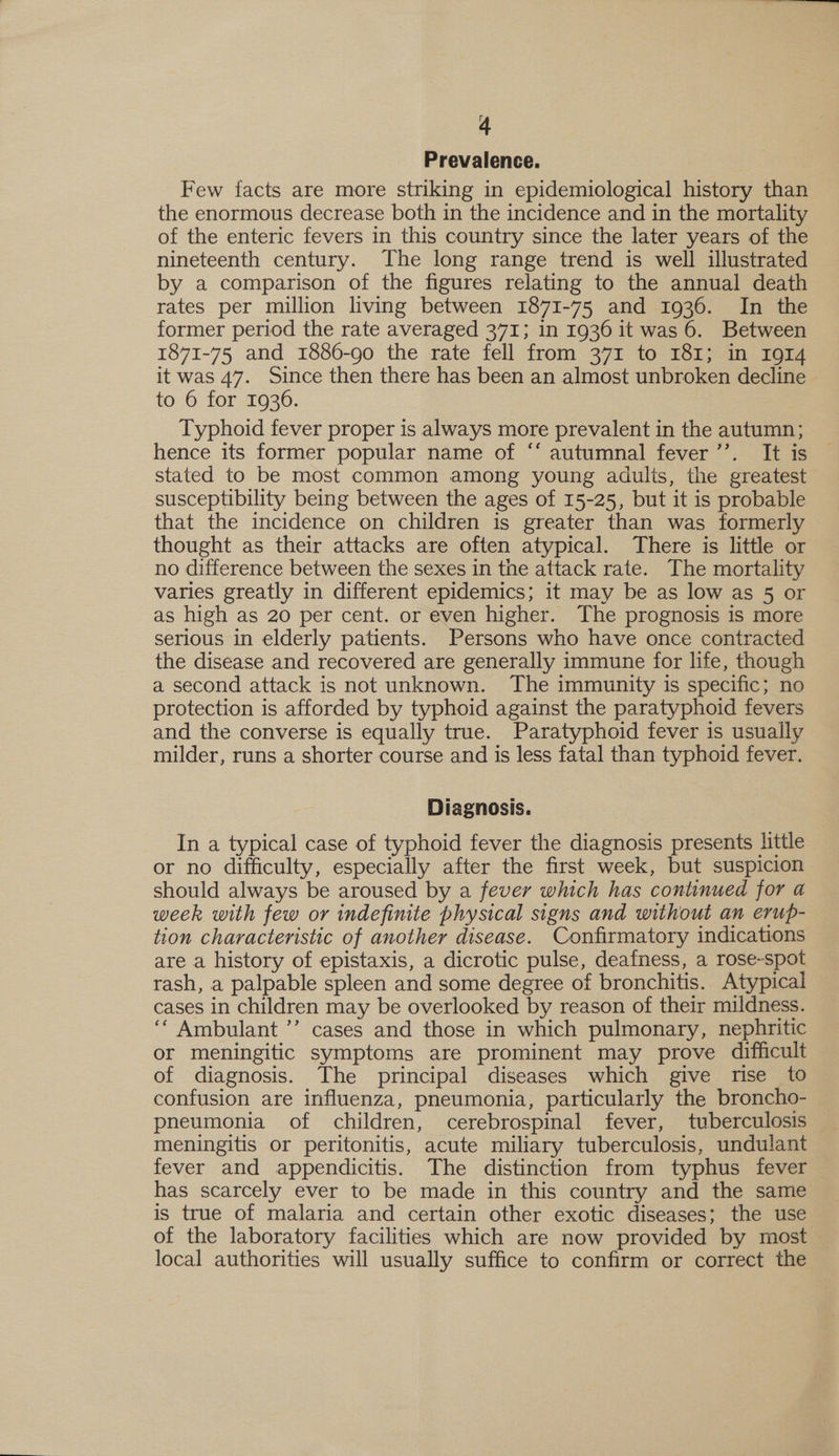 Prevalence. Few facts are more striking in epidemiological history than the enormous decrease both in the incidence and in the mortality of the enteric fevers in this country since the later years of the nineteenth century. The long range trend is well illustrated by a comparison of the figures relating to the annual death rates per million living between 1871-75 and 1936. In the former period the rate averaged 371; in 1936 it was 6. Between 1871-75 and 1886-90 the rate fell from 371 to 181; in I914 it was 47. Since then there has been an almost unbroken decline - to 6 for 1936. Typhoid fever proper is always more prevalent in the autumn; hence its former popular name of “‘ autumnal fever’’. It is stated to be most common among young adulis, the greatest susceptibility being between the ages of 15-25, but it is probable that the incidence on children is greater than was formerly thought as their attacks are often atypical. There is little or no difference between the sexes in the attack rate. The mortality varies greatly in different epidemics; it may be as low as 5 or as high as 20 per cent. or even higher. The prognosis is more serious in elderly patients. Persons who have once contracted the disease and recovered are generally immune for life, though a second attack is not unknown. The immunity is specific; no protection is afforded by typhoid against the paratyphoid fevers and the converse is equally true. Paratyphoid fever is usually milder, runs a shorter course and is less fatal than typhoid fever. Diagnosis. In a typical case of typhoid fever the diagnosis presents little or no difficulty, especially after the first week, but suspicion should always be aroused by a fever which has continued for a week with few or indefinite physical signs and without an erup- tion characteristic of another disease. Confirmatory indications are a history of epistaxis, a dicrotic pulse, deafness, a rose-spot rash, a palpable spleen and some degree of bronchitis. Atypical cases in children may be overlooked by reason of their mildness. ‘‘ Ambulant ’’ cases and those in which pulmonary, nephritic or meningitic symptoms are prominent may prove difficult of diagnosis. The principal diseases which give rise to confusion are influenza, pneumonia, particularly the broncho- meningitis or peritonitis, acute miliary tuberculosis, undulant fever and appendicitis. The distinction from typhus fever has scarcely ever to be made in this country and the same is true of malaria and certain other exotic diseases; the use of the laboratory facilities which are now provided by most local authorities will usually suffice to confirm or correct the