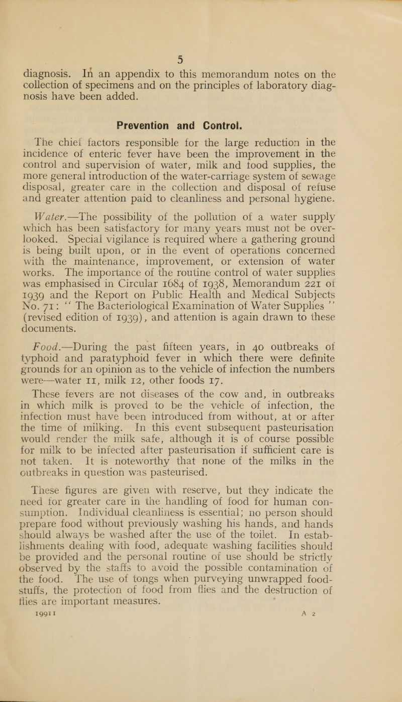 oD diagnosis. In an appendix to this memorandum notes on the collection of specimens and on the principles of laboratory diag- nosis have been added. Prevention and Control. The chiei factors responsible for the large reduction in the incidence of enteric fever have been the improvement in the control and supervision of water, milk and tood supplies, the more general introduction of the water-carriage system of sewage disposal, greater care in the collection and disposal of refuse and greater attention paid to cleanliness and personal hygiene. Water.—The possibility of the pollution of a water supply which has been satisfactory for many years must not be over- looked. Special vigilance is required where a gathering ground is being built upon, or in the event of operations concerned with the maintenance, improvement, or extension of water works. The importance of the routine control of water supplies was emphasised in Circular 1684 of 1938, Memorandum 221 oi 1939 and the Report on Public Health and Medical Subjects No. 71: ‘‘ The Bacteriological Examination of Water Supplies ”’ (revised edition of 1939), and attention is again drawn to these documents. Food.—During the past fifteen years, in 40 outbreaks of typhoid and paratyphoid fever in which there were definite grounds for an opinion as to the vehicle of infection the numbers were—water 11, milk 12, other foods 17. These fevers are not diseases of the cow and, in outbreaks in which milk is proved to be the vehicle of infection, the infection must have been introduced from without, at or after the time of milking. In this event subsequent pasteurisation would render the milk safe, although it is of course possible for milk to be infected after pasteurisation if sufficient care is not taken. It is noteworthy that none of the milks in the outbreaks in question was pasteurised. These figures are given with reserve, but they indicate the need for greater care in the handling of food for human con- sumption. Individual cleanliness is essential; no person should prepare food without previously washing his hands, and hands should always be washed after the use of the toilet. In estab- lishments dealing with food, adequate washing facilities should be provided and the personal routine of use should be strictly observed by the staffs to avoid the possible contamination of the food. The use of tongs when purveying unwrapped food- stuffs, the protection of food from fhes and the destruction of flies are important measures.