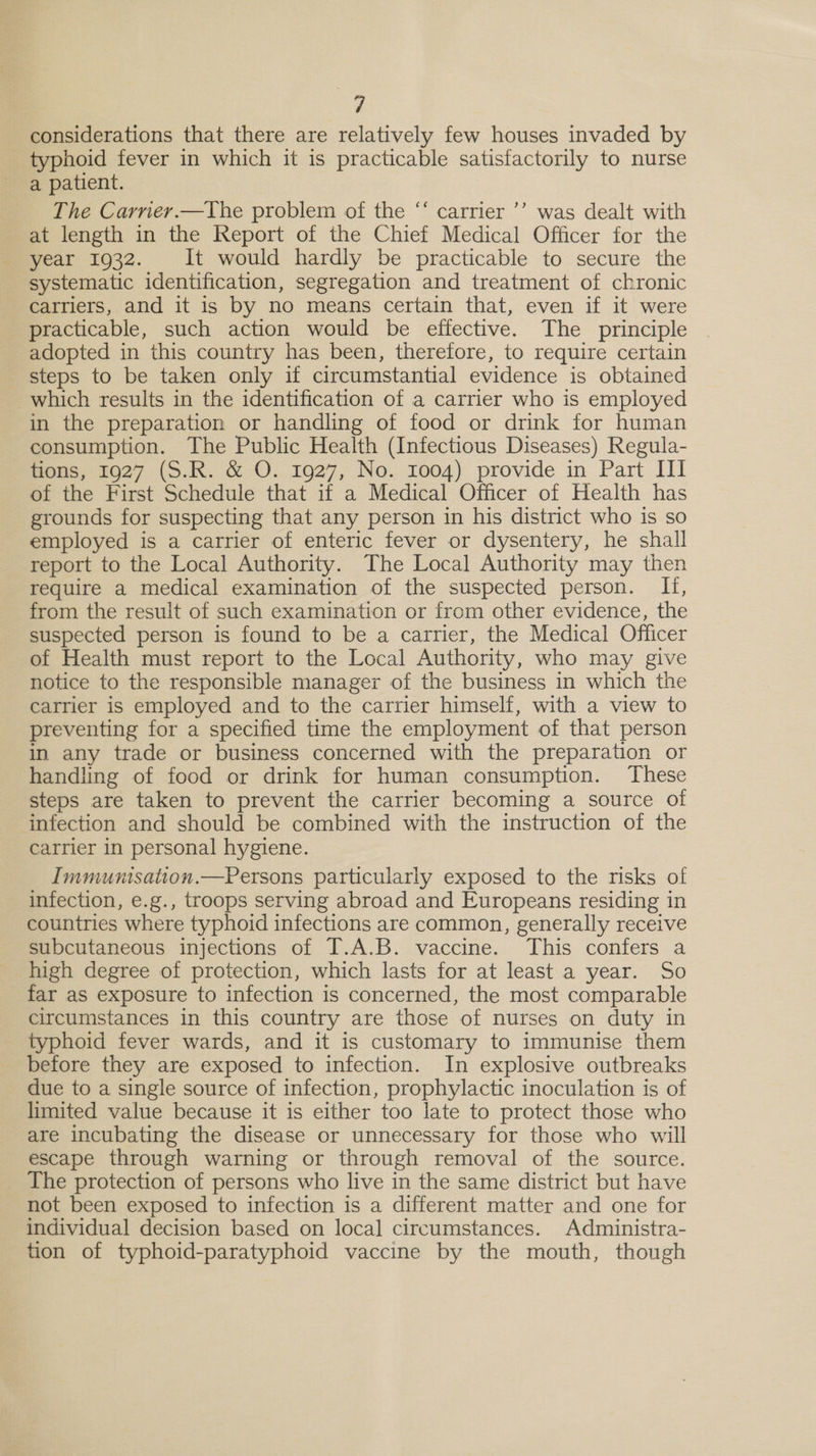 i 7 considerations that there are relatively few houses invaded by typhoid fever in which it is practicable satisfactorily to nurse a patient. The Carner.—The problem of the “‘ carrier ’’ was dealt with at length in the Report of the Chief Medical Officer for the year 1932. It would hardly be practicable to secure the systematic identification, segregation and treatment of chronic carriers, and it is by no means certain that, even if it were practicable, such action would be effective. The principle adopted in this country has been, therefore, to require certain steps to be taken only if circumstantial evidence is obtained which results in the identification of a carrier who is employed in the preparation or handling of food or drink for human consumption. The Public Health (Infectious Diseases) Regula- of the First Schedule that if a Medical Officer of Health has grounds for suspecting that any person in his district who is so employed is a carrier of enteric fever or dysentery, he shall report to the Local Authority. The Local Authority may then require a medical examination of the suspected person. If, from the result of such examination or from other evidence, the suspected person is found to be a carrier, the Medical Officer of Health must report to the Local Authority, who may give notice to the responsible manager of the business in which the carrier is employed and to the carrier himself, with a view to preventing for a specified time the employment of that person in any trade or business concerned with the preparation or handling of food or drink for human consumption. These steps are taken to prevent the carrier becoming a source of infection and should be combined with the instruction of the carrier in personal hygiene. Immunisation.—Persons particularly exposed to the risks of infection, e.g., troops serving abroad and Europeans residing in countries where typhoid infections are common, generally receive subcutaneous injections of I.A.B. vaccine. This confers a high degree of protection, which lasts for at least a year. So far as exposure to infection is concerned, the most comparable circumstances in this country are those of nurses on duty in typhoid fever wards, and it is customary to immunise them before they are exposed to infection. In explosive outbreaks due to a single source of infection, prophylactic inoculation is of limited value because it is either too late to protect those who are incubating the disease or unnecessary for those who will escape through warning or through removal of the source. The protection of persons who live in the same district but have not been exposed to infection is a different matter and one for individual decision based on local circumstances. Administra- tion of typhoid-paratyphoid vaccine by the mouth, though 9