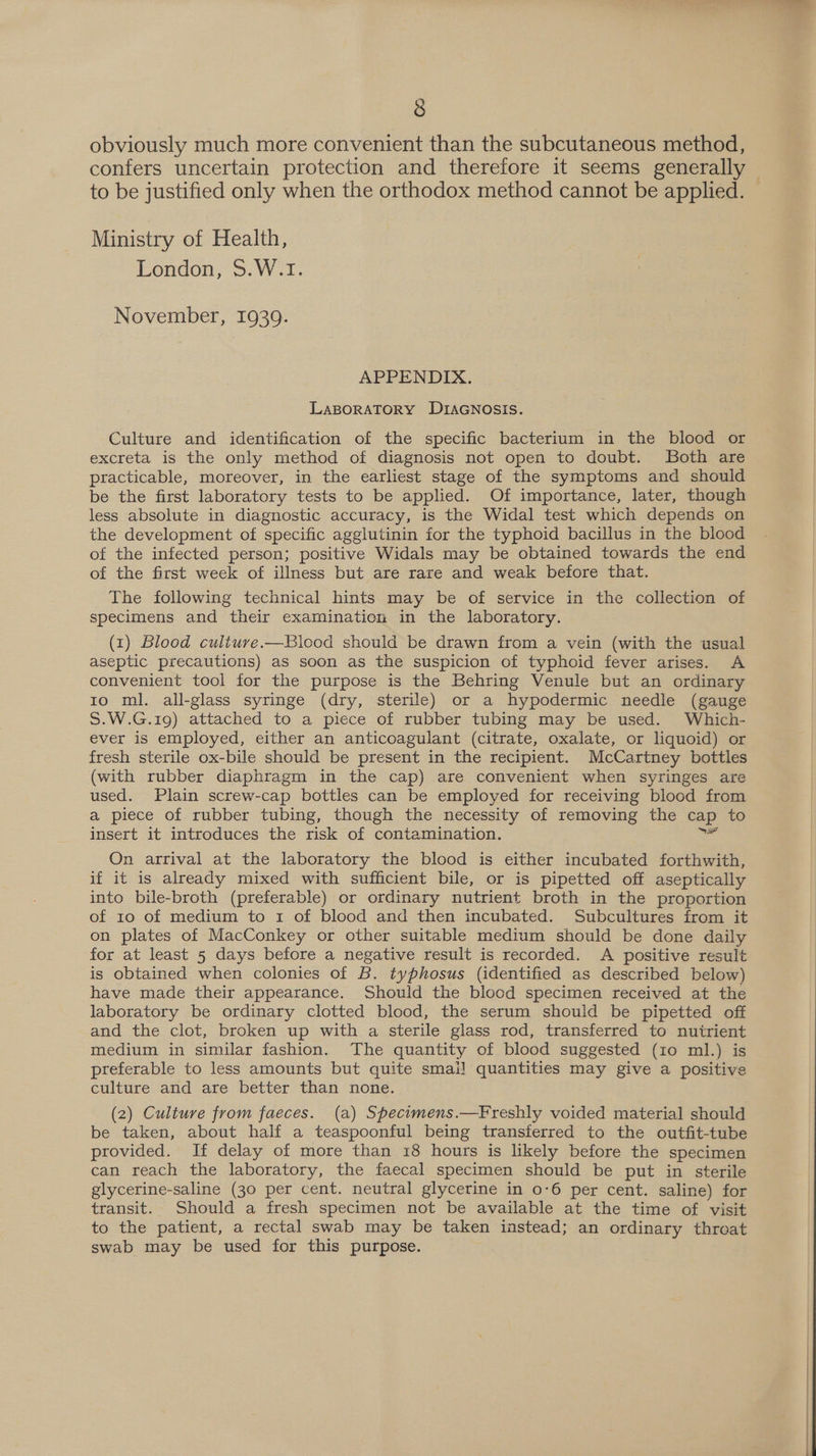 obviously much more convenient than the subcutaneous method, confers uncertain protection and therefore it seems generally to be justified only when the orthodox method cannot be applied. Ministry of Health, London, S.W.I. November, 1939. APPENDIX. LABORATORY DIAGNOSIS. Culture and identification of the specific bacterium in the blood or excreta is the only method of diagnosis not open to doubt. Both are practicable, moreover, in the earliest stage of the symptoms and should be the first laboratory tests to be applied. Of importance, later, though less absolute in diagnostic accuracy, is the Widal test which depends on the development of specific agglutinin for the typhoid bacillus in the blood of the infected person; positive Widals may be obtained towards the end of the first week of illness but are rare and weak before that. The following technical hints may be of service in the collection of specimens and their examination in the laboratory. (1) Blood culture.—Blood should be drawn from a vein (with the usual aseptic precautions) as soon as the suspicion of typhoid fever arises. A convenient tool for the purpose is the Behring Venule but an ordinary to ml. all-glass syringe (dry, sterile) or a hypodermic needle (gauge S.W.G.19) attached to a piece of rubber tubing may be used. Which- ever is employed, either an anticoagulant (citrate, oxalate, or liquoid) or fresh sterile ox-bile should be present in the recipient. McCartney bottles (with rubber diaphragm in the cap) are convenient when syringes are used. Plain screw-cap bottles can be employed for receiving blood from a piece of rubber tubing, though the necessity of removing the cap to insert it introduces the risk of contamination. On arrival at the laboratory the blood is either incubated forthwith, if it is already mixed with sufficient bile, or is pipetted off aseptically into bile-broth (preferable) or ordinary nutrient broth in the proportion of 10 of medium to 1 of blood and then incubated. Subcultures from it on plates of MacConkey or other suitable medium should be done daily for at least 5 days before a negative result is recorded. A positive result is obtained when colonies of B. typhosus (identified as described below) have made their appearance. Should the blood specimen received at the laboratory be ordinary clotted blood, the serum should be pipetted off and the clot, broken up with a sterile glass rod, transferred to nuirient medium in similar fashion. The quantity of blood suggested (10 ml.) is preferable to less amounts but quite smal! quantities may give a positive culture and are better than none. (2) Culture from faeces. (a) Specimens.—Freshly voided material should be taken, about half a teaspoonful being transferred to the outfit-tube provided. If delay of more than 18 hours is likely before the specimen can reach the laboratory, the faecal specimen should be put in sterile glycerine-saline (30 per cent. neutral glycerine in 0-6 per cent. saline) for transit. Should a fresh specimen not be available at the time of visit to the patient, a rectal swab may be taken instead; an ordinary throat swab may be used for this purpose. 