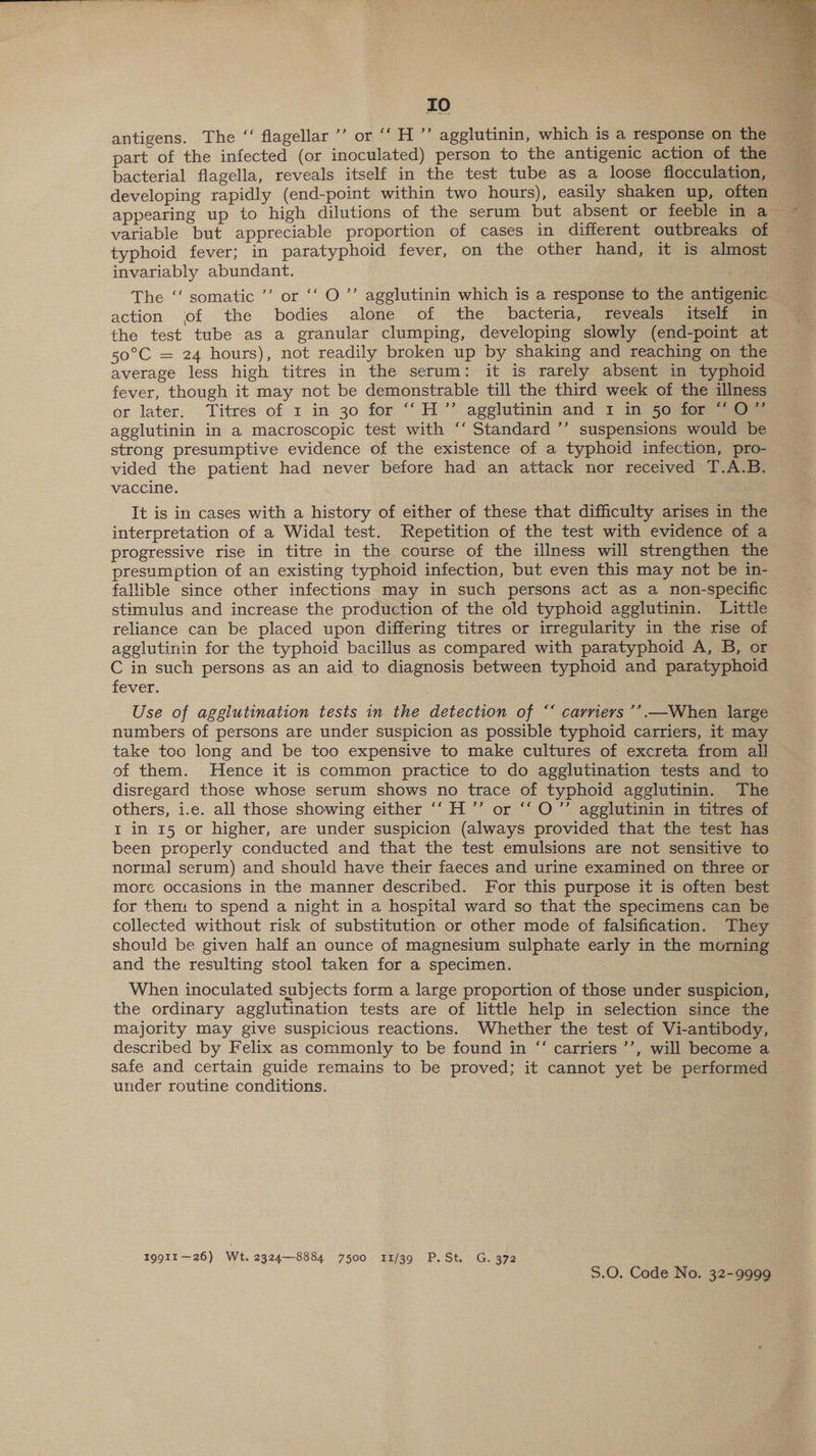 tO antigens. The “‘ flagellar ’’ or “‘ H ”’ agglutinin, which is a response on the bacterial flagella, reveals itself in the test tube as a loose flocculation, developing rapidly (end-point within two hours), easily shaken up, often variable but appreciable proportion of cases in different outbreaks of invariably abundant. The ‘‘ somatic ’’ or ‘‘ O’’ agglutinin which is a response to the antigenic action of the bodies alone of the bacteria, reveals itself in the test tube as a granular clumping, developing slowly (end-point at 50°C = 24 hours), not readily broken up by shaking and reaching on the average less high titres in the serum: it is rarely absent in typhoid fever, though it may not be demonstrable till the third week of the illness or later: Titres of 1 in 30 for “H”’ agglutinin and 1 in $0 for a. agglutinin in a macroscopic test with ‘‘ Standard ’’ suspensions would be strong presumptive evidence of the existence of a typhoid infection, pro- vided the patient had never before had an attack nor received T.A.B. vaccine. | It is in cases with a history of either of these that difficulty arises in the interpretation of a Widal test. Repetition of the test with evidence of a progressive rise in titre in the course of the illness will strengthen the presumption of an existing typhoid infection, but even this may not be in- fallible since other infections may in such persons act as a non-specific stimulus and increase the production of the old typhoid agglutinin. Little reliance can be placed upon differing titres or irregularity in the rise of agglutinin for the typhoid bacillus as compared with paratyphoid A, B, or C in such persons as an aid to diagnosis between typhoid and paratyphoid fever. Use of agglutination tests in the detection of ““ carriers ’’.—When large numbers of persons are under suspicion as possible typhoid carriers, it may take too long and be too expensive to make cultures of excreta from all of them. Hence it is common practice to do agglutination tests and to disregard those whose serum shows no trace of typhoid agglutinin. The others, i.e. all those showing either ‘‘ H ”’ or ‘‘O”’ agglutinin in titres of I in 15 or higher, are under suspicion (always provided that the test has been properly conducted and that the test emulsions are not sensitive to normal serum) and should have their faeces and urine examined on three or more occasions in the manner described. For this purpose it is often best for them to spend a night in a hospital ward so that the specimens can be collected without risk of substitution or other mode of falsification. They should be given half an ounce of magnesium sulphate early in the morning and the resulting stool taken for a specimen. When inoculated subjects form a large proportion of those under suspicion, the ordinary agglutination tests are of little help in selection since the majority may give suspicious reactions. Whether the test of Vi-antibody, described by Felix as commonly to be found in “‘ carriers ’’, will become a under routine conditions. Igg11—26) Wt. 2324—8884 7500 11/39 P.St. G. 372 S.O. Code No. 32-9999 
