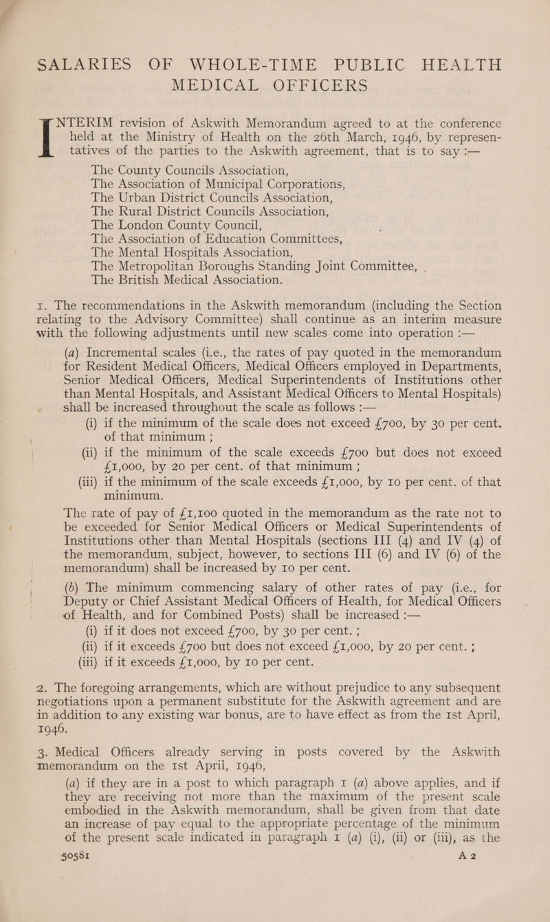 Sesh b> OF WHOLESTIME PUBLIC HEALTH MEDICAL... OF PIGERS held at the Ministry of Health on the 26th March, 1946, by represen- NTERIM revision of Askwith Memorandum agreed to at the conference tatives of the parties to the Askwith agreement, that is to say :— The County Councils Association, The Association of Municipal Corporations, The Urban District Councils Association, The Rural District Councils Association, The London County Council, The Association of Education Committees, The Mental Hospitals Association, The Metropolitan Boroughs Standing Joint Committee, | The British Medical Association. x. The recommendations in the Askwith memorandum (including the Section relating to the Advisory Committee) shall continue as an interim measure with the following adjustments until new scales come into operation :— (a) Incremental scales (i.e., the rates of pay quoted in the memorandum for Resident Medical Officers, Medical Officers employed in Departments, Senior Medical Officers, Medical Superintendents of Institutions other than Mental Hospitals, and Assistant Medical Officers to Mental Hospitals) shall be increased throughout the scale as follows :— (i) if the minimum of the scale does not exceed £700, by 30 per cent. of that minimum ; (ii) if the minimum of the scale exceeds £700 but does not exceed £1,000, by 20 per cent. of that minimum ; (iii) if the minimum of the scale exceeds £1,000, by 10 per cent. of that minimum. The rate of pay of £1,100 quoted in the memorandum as the rate not to be exceeded for Senior Medical Officers or Medical Superintendents of Institutions other than Mental Hospitals (sections III (4) and IV (4) of the memorandum, subject, however, to sections III (6) and IV (6) of the memorandum) shall be increased by 10 per cent. (5) The minimum commencing salary of other rates of pay (ie., for Deputy or Chief Assistant Medical Officers of Health, for Medical Officers of Health, and for Combined Posts) shall be increased :— (i) if it does not exceed £700, by 30 per cent. ; (ii) if it exceeds £700 but does not exceed £1,000, by 20 per cent. ; (iii) if it exceeds £1,000, by Io per cent. 2. The foregoing arrangements, which are without prejudice to any subsequent negotiations upon a permanent substitute for the Askwith agreement and are in addition to any existing war bonus, are to have effect as from the 1st April, 1946. 3. Medical Officers already serving in posts covered by the Askwith memorandum on the ist April, 1940, (a) if they are in a post to which paragraph 1 (a) above applies, and if they are receiving not more than the maximum of the present scale embodied in the Askwith memorandum, shall be given from that date an increase of pay equal to the appropriate percentage of the minimum of the present scale indicated in paragraph I (a) (i), (ii) or (iii), as the 50581 Az