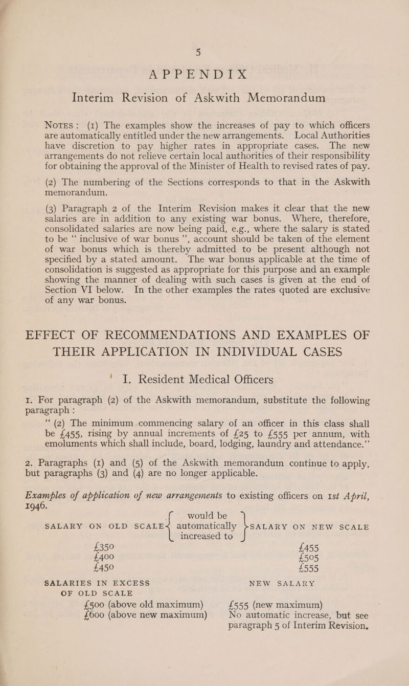 Be ee eR Ok Interim Revision of Askwith Memorandum Notes: (1) The examples show the increases of pay to which officers are automatically entitled under the new arrangements. Local Authorities have discretion to pay higher rates in appropriate cases. The new arrangements do not relieve certain local authorities of their responsibility for obtaining the approval of the Minister of Health to revised rates of pay. (2) The numbering of the Sections corresponds to that in the Askwith memorandum. (3) Paragraph 2 of the Interim Revision makes it clear that the new salaries are in addition to any existing war bonus. Where, therefore, consolidated salaries are now being paid, e.g., where the salary is stated to be “‘ inclusive of war bonus ’’, account should be taken of the element of war bonus which is thereby admitted to be present although not specified by a stated amount. The war bonus applicable at the time of consolidation is suggested as appropriate for this purpose and an example showing the manner of dealing with such cases is given at the end of Section VI below. In the other examples the rates quoted are exclusive of any war bonus. EFFECT OF RECOMMENDATIONS AND EXAMPLES OF THEIR APPLICATION IN INDIVIDUAL CASES ke Resident Medical Officers 1. For paragraph (2) of the Askwith memorandum, substitute the following paragraph : “ (2) The minimum commencing salary of an officer in this class shall be £455, rising by annual increments of £25 to £555 per annum, with emoluments which shall include, board, lodging, laundry and attendance.” 2. Paragraphs (1) and (5) of the Askwith memorandum continue to apply, but paragraphs (3) and (4) are no longer applicable. | Examples of application of new arrangements to existing officers on Ist April, 1946. f would be SALARY ON OLD SCALE automatically }SALARY ON NEW SCALE _ Increased to £350 £455 £400 £505 £450 £555 SALARIES IN EXCESS NEW SALARY OF OLD SCALE £500 (above old maximum) £555 (new maximum) £600 (above new maximum) No automatic increase, but see paragraph 5 of Interim Revision,