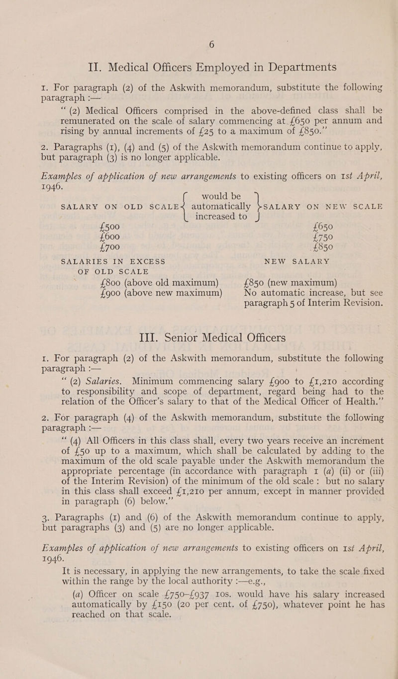 II. Medical Officers Employed in Departments 1. For paragraph (2) of the Askwith memorandum, substitute the following SEIS Ie — “(2) Medical Officers comprised in the above-defined class shat be remunerated on the scale of salary commencing at. £650 per annum ars rising by annual increments of £25 to a maximum of £850.”’ 2. Paragraphs (1), (4) and (5) of the Askwith memorandum continue to apply, but paragraph (3) is no longer applicable. Examples of application of new arrangements to existing officers on 1st April, 1940. would be SALARY ON OLD SCALE < automatically }SALARY ON NEW SCALE \ increased to J £500 £050 £600 £750 £700 £850 SALARIES IN EXCESS NEW SALARY OF OLD SCALE £800 (above old maximum) £850 (new maximum) £900 (above new maximum) No automatic increase, but see paragraph 5 of Interim Revision. III. Senior Medical Officers 1. For paragraph (2) of the Askwith memorandum, substitute the following paragraph :— “(2) Salaries. Minimum commencing salary {900 to £1,210 according to responsibility and scope of department, regard being had to the relation of the Officer’s salary to that of the Medical Officer of Health.”’ 2. For paragraph (4) of the Askwith memorandum, substitute the following paragraph :— ““ (4) All Officers in this class shall, every two years receive an increment of £50 up to a maximum, which shall be calculated by adding to the maximum of the old scale payable under the Askwith memorandum the appropriate percentage (in accordance with paragraph 1 (a) (11) or (iii) of the Interim Revision) of the minimum of the old scale: but no salary in this class shall exceed {1,210 per annum, except in manner provided in paragraph (6) below.” 3. Paragraphs (xz) and (6) of the Askwith memorandum continue to apply, but paragraphs (3) and (5) are no longer applicable. Examples of application of new arrangements to existing officers on Ist April, 1940. It is necessary, in applying the new arrangements, to take the scale fixed within the range by the local authority :—e.g., (a) Officer on scale £750-£937 10s. would have his salary increased automatically by £150 (20 per cent. of £750), whatever point he has reached on that scale.