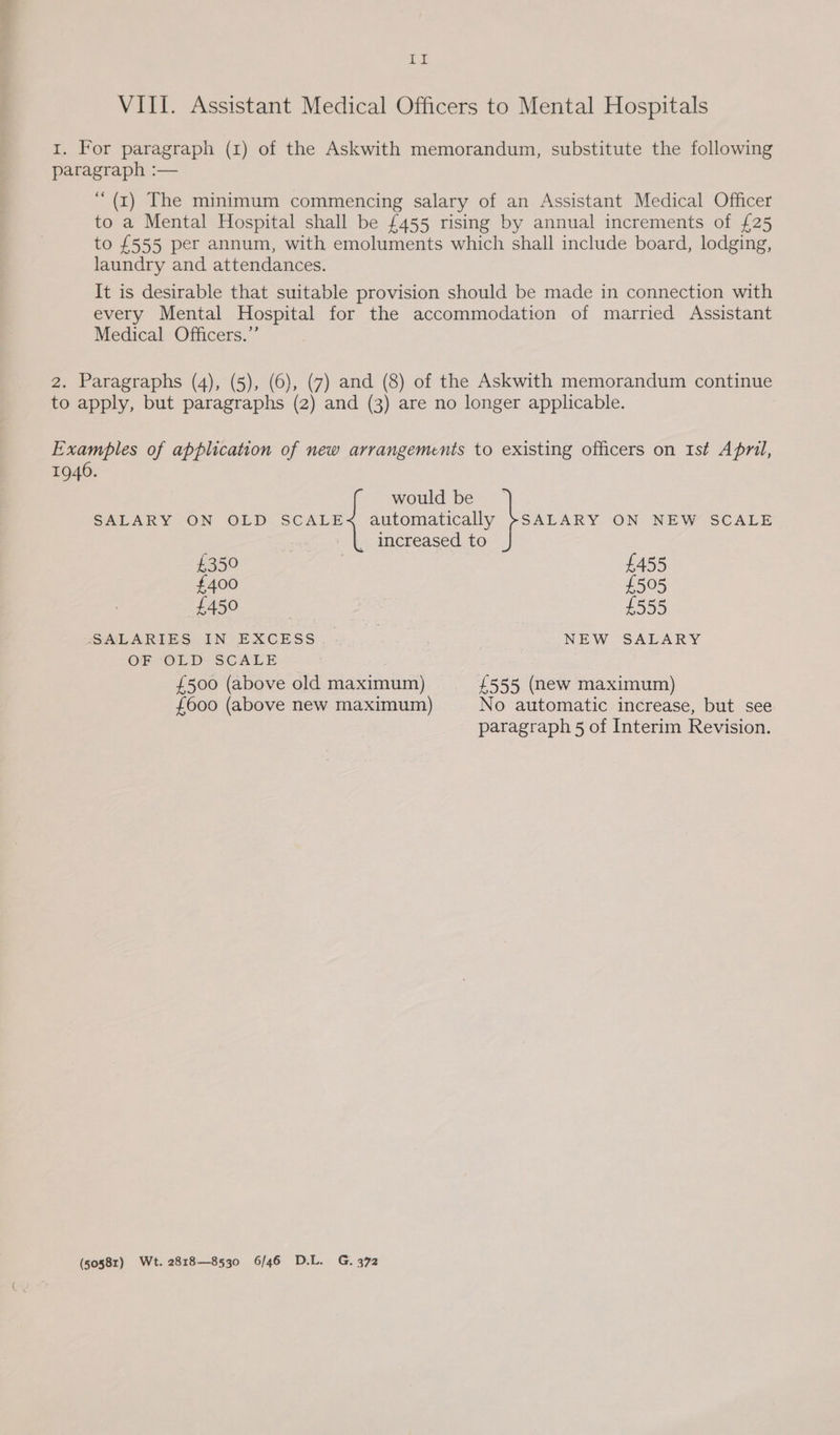 Ieae VIII. Assistant Medical Officers to Mental Hospitals I. For paragraph (1) of the Askwith memorandum, substitute the following paragraph :— ‘“(r) The minimum commencing salary of an Assistant Medical Officer to a Mental Hospital shall be £455 rising by annual increments of £25 to £555 per annum, with emoluments which shall include board, lodging, laundry and attendances. It is desirable that suitable provision should be made in connection with every Mental Hospital for the accommodation of married Assistant Medical Officers.” 2. Paragraphs (4), (5), (6), (7) and (8) of the Askwith memorandum continue to apply, but paragraphs (2) and (3) are no longer applicable. Examples of application of new arrangements to existing officers on Ist April, 1946. would be SALARY ON OLD SCALE< automatically >SALARY ON NEW SCALE _ increased to £350 £455 £400 £505 DO ee £555 SALARIES IN EXCESS 3 NEW SALARY OF OLD SCALE £500 (above old maximum) £555 (new maximum) £600 (above new maximum) No automatic increase, but see paragraph 5 of Interim Revision. (50581) Wt. 2818—8530 6/46 D.L. G. 372