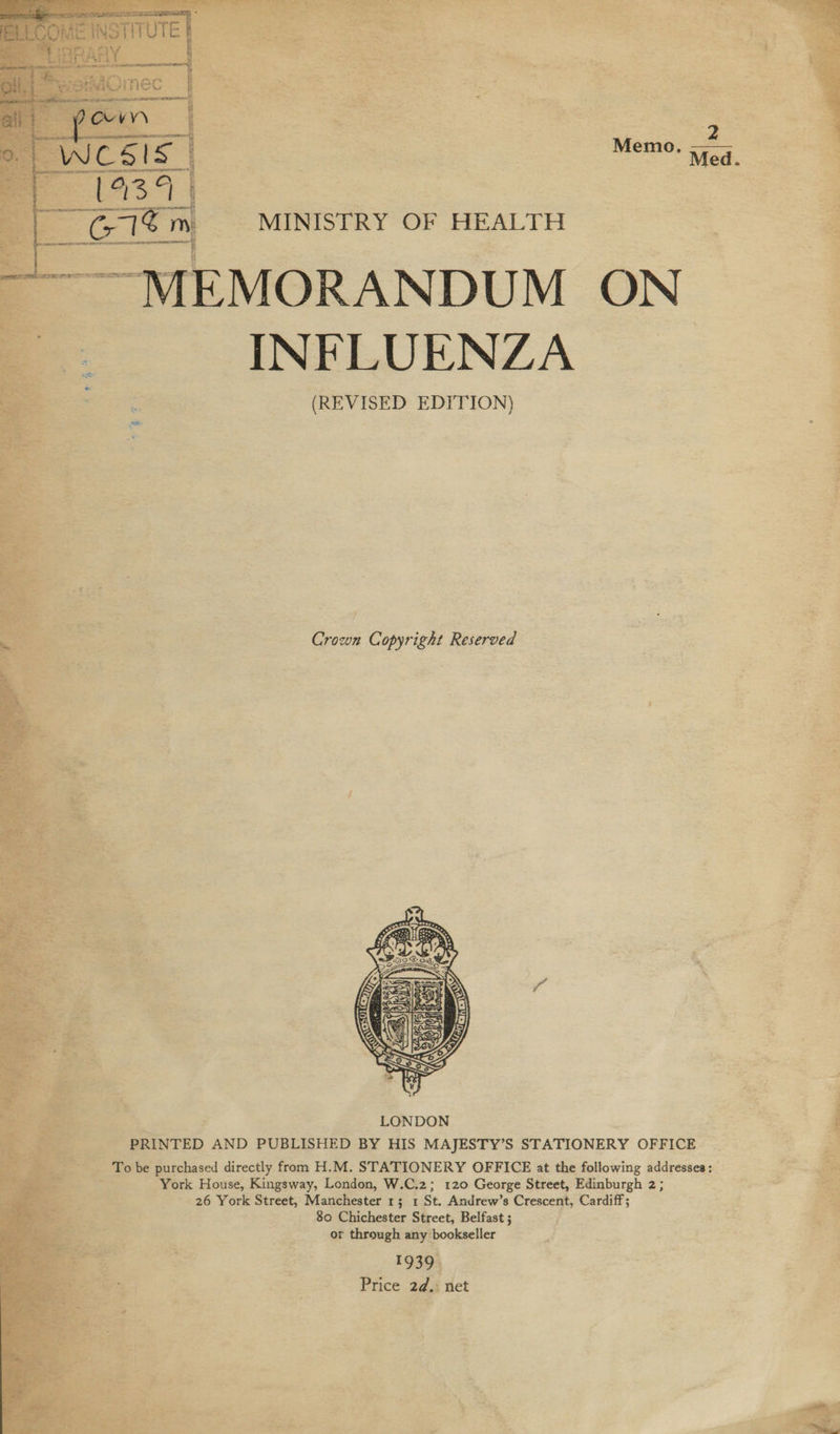  . 4 — — 7s so alia ; Cate ie Mat ; i . * it iy a i” ie 7 S re TyWik .   Trl “ “MINISTRY OF HEALTH “MEMORANDUM ON | INFLUENZA (REVISED EDITION)  7 ; ° Set Crown Copyright Reserved   Be ae SF ies cage z frat. .* Re ia i; “4 ve 2 &amp; = e. = ‘ ax  fee. ; LONDON : ee PRINTED AND PUBLISHED BY HIS MAJESTY’S STATIONERY OFFICE ag To be purchased directly from H.M. STATIONERY OFFICE at the following addresses: i ee i SM ae York House, Kingsway, London, W.C.2; 120 George Street, Edinburgh 2; Sp Sige 26 York Street, Manchester 1; 1 St. Andrew’s Crescent, Cardiff; . 80 Chichester Street, Belfast ; or through any bookseller 19394 : z  Price 2d.: net sf pete 38 : ¥ i te ee ms ne Renee ae “ “4 Xe “ 