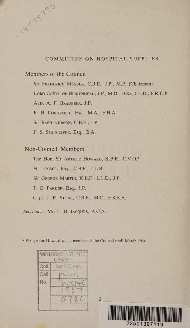 COMMITTEE ON HOSPITAL SUPPLIES Members of the Council Sir FREDERICK MESSER, C.B.E., J.P., M.P. (Chairman). LORD COHEN OF BIRKENHEAD, J.P., M.D., D.Sc., LL.D., F.R.C.P. ALD. A. F. BRADBEER, J.P. P. H. CONSTABLE, Esq., M.A., F.H.A. Sir BASIL Gipson, C.B.E., J.P. F. S. STANCLIFFE, Esq., B.A. Non-Council Members The Hon. Sir ARTHUR Howarp, K.B.E., C.V.O.* H. Lesser, Esq., C.B.E., LL.B. Sir GEORGE MarTIN, K.B.E., LL.D., J.P. T. E. PARKER, Esq., J.P. Capt. J. E. STONE, “C.B.E., McC... FS.AVA. Secretary : Mr. L. B. JACQUES, A.C.A. * Sir Arthur Howard was a member of the Councii until March 1956. LAS DT LIE TEE IE AEE AES le vB Orn WELLCOME ei Cc WANS TY) be reer pee VoL} { { j j iw RA Be Gq ba   PS AMIN