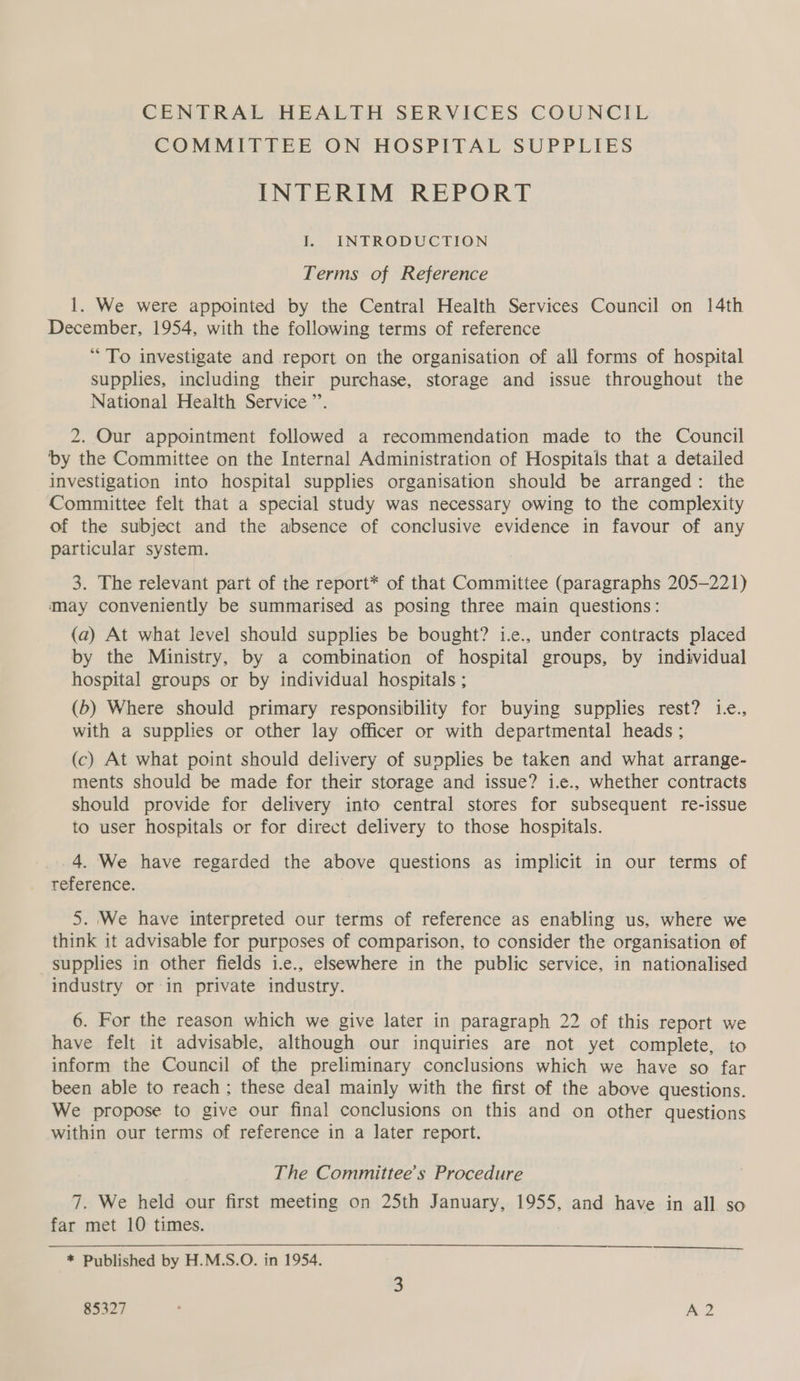 CENTRAL HEALTH SERVICES COUNCIL COMMITTEE. ON HOSPITAL: SUPPLIES INTERIM REPORT I. INTRODUCTION Terms of Reference 1. We were appointed by the Central Health Services Council on 14th December, 1954, with the following terms of reference “To investigate and report on the organisation of all forms of hospital supplies, including their purchase, storage and issue throughout the National Health Service ”’. 2. Our appointment followed a recommendation made to the Council by the Committee on the Internal Administration of Hospitals that a detailed investigation into hospital supplies organisation should be arranged: the Committee felt that a special study was necessary owing to the complexity of the subject and the absence of conclusive evidence in favour of any particular system. 3. The relevant part of the report* of that Committee (paragraphs 205-221) may conveniently be summarised as posing three main questions: (a) At what level should supplies be bought? i.e., under contracts placed by the Ministry, by a combination of hospital groups, by individual hospital groups or by individual hospitals ; (b) Where should primary responsibility for buying supplies rest? 1e., with a supplies or other lay officer or with departmental heads ; (c) At what point should delivery of supplies be taken and what arrange- ments should be made for their storage and issue? i.e., whether contracts should provide for delivery into central stores for subsequent re-issue to user hospitals or for direct delivery to those hospitals. 4. We have regarded the above questions as implicit in our terms of reference. 5. We have interpreted our terms of reference as enabling us, where we think it advisable for purposes of comparison, to consider the organisation of supplies in other fields i.e., elsewhere in the public service, in nationalised industry or in private industry. 6. For the reason which we give later in paragraph 22 of this report we have felt it advisable, although our inquiries are not yet complete, to inform the Council of the preliminary conclusions which we have so far been able to reach ; these deal mainly with the first of the above questions. We propose to give our final conclusions on this and on other questions within our terms of reference in a later report. The Committee’s Procedure 7. We held our first meeting on 25th January, 1955, and have in all so far met 10 times. * Published by H.M.S.O. in 1954. 85327 : A2