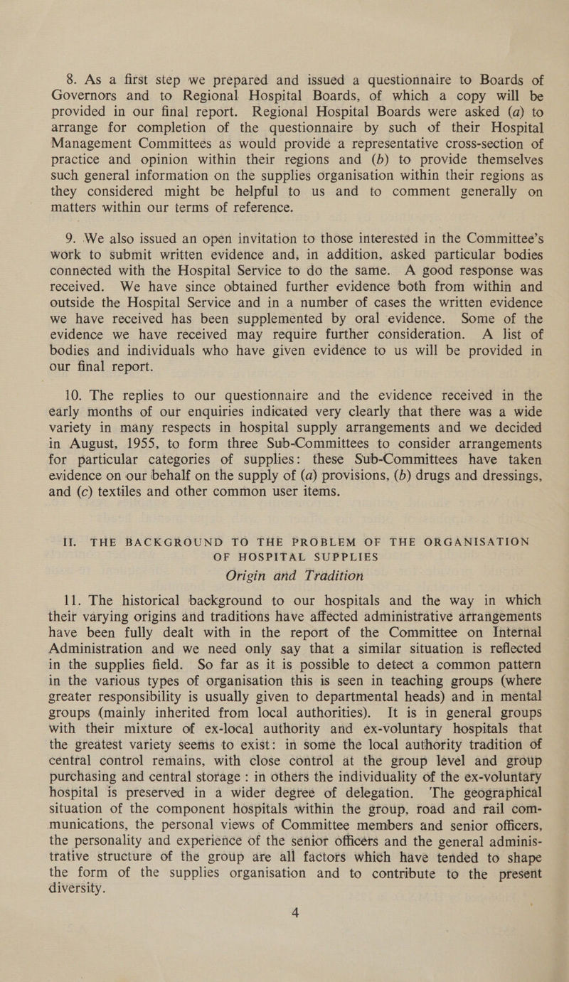 8. As a first step we prepared and issued a questionnaire to Boards of Governors and to Regional Hospital Boards, of which a copy will be provided in our final report. Regional Hospital Boards were asked (a) to arrange for completion of the questionnaire by such of their Hospital Management Committees as would provide a representative cross-section of practice and opinion within their regions and (b) to provide themselves such general information on the supplies organisation within their regions as they considered might be helpful to us and to comment generally on matters within our terms of reference. 9. We also issued an open invitation to those interested in the Committee’s work to submit written evidence and, in addition, asked particular bodies connected with the Hospital Service to do the same. A good response was received. We have since obtained further evidence both from within and outside the Hospital Service and in a number of cases the written evidence we have received has been supplemented by oral evidence. Some of the evidence we have received may require further consideration. A list of bodies and individuals who have given evidence to us will be provided in our final report. 10. The replies to our questionnaire and the evidence received in the early months of our enquiries indicated very clearly that there was a wide variety in many respects in hospital supply arrangements and we decided in August, 1955, to form three Sub-Committees to consider arrangements for particular categories of supplies: these Sub-Committees have taken evidence on our behalf on the supply of (a) provisions, (5) drugs and dressings, and (c) textiles and other common user items. Il. THE BACKGROUND TO THE PROBLEM OF THE ORGANISATION OF HOSPITAL SUPPLIES Origin and Tradition 11. The historical background to our hospitals and the way in which their varying origins and traditions have affected administrative arrangements have been fully dealt with in the report of the Committee on Internal Administration and we need only say that a similar situation is reflected in the supplies field. So far as it is possible to detect a common pattern in the various types of organisation this is seen in teaching groups (where greater responsibility is usually given to departmental heads) and in mental groups (mainly inherited from local authorities). It is in general groups with their mixture of ex-local authority and ex-voluntary hospitals that the greatest variety seems to exist: in some the local authority tradition of central control remains, with close control at the group level and group purchasing and central storage : in others the individuality of the ex-voluntary hospital is preserved in a wider degree of delegation. ‘The geographical situation of the component hospitals within the group, road and rail com- munications, the personal views of Committee members and senior officers, the personality and experience of the senior officers and the general adminis- trative structure of the group are all factors which have tended to shape the form of the supplies organisation and to contribute to the present diversity. :
