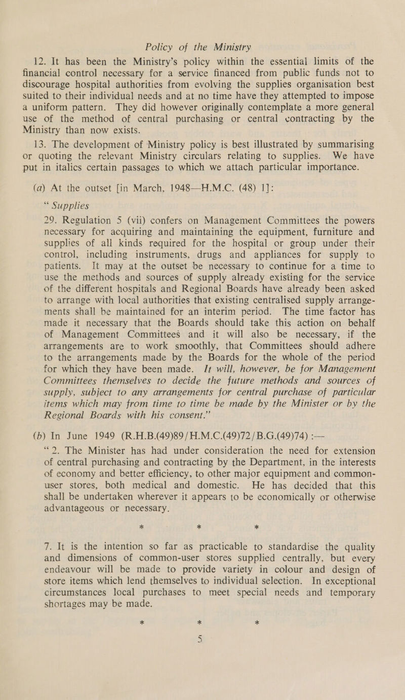 Policy of the Ministry 12. It has been the Ministry’s policy within the essential limits of the financial control necessary for a service financed from public funds not to discourage hospital authorities from evolving the supplies organisation best suited to their individual needs and at no time have they attempted to impose a uniform pattern. They did however originally contemplate a more general use of the method of central purchasing or central contracting by the Ministry than now exists. 13. The development of ‘Ministry policy is best illustrated by summarising Or quoting the relevant Ministry circulars relating to supplies. We have put in italics certain passages to which we attach particular importance. (a) At the outset [in March, 1948—H.M.C. (48) 1]: * Supplies 29. Regulation 5 (vii) confers on Management Committees the powers necessary for acquiring and maintaining the equipment, furniture and supplies of all kinds required for the hospital or group under their control, including instruments, drugs and appliances for supply to patients. It may at the outset be necessary to continue for a time to use the methods and sources of supply already existing for the service of the different hospitals and Regional Boards have already been asked to arrange with local authorities that existing centralised supply arrange- ments shall be maintained for an interim period. The time factor has made it necessary that the Boards should take this action on behalf of Management Committees and it will also be necessary, if the arrangements are to work smoothly, that Committees should adhere to the arrangements made by the Boards for the whole of the period for which they have been made. It will, however, be for Management Committees themselves to decide the future methods and sources of supply, subject to any arrangements for central purchase of particular items which may from time to time be made by the Minister or by the Regional Boards with his consent.” {b) In June 1949 (R.H.B.(49)89 /H.M.C.(49)72/B.G.(49)74) :-— “2. The Minister has had under consideration the need for extension of central purchasing and contracting by the Department, in the interests of economy and better efficiency, to other major equipment and common- user stores, both medical and domestic. He has decided that this shall be undertaken wherever it appears to be economically or otherwise advantageous or necessary. * * * 7. It is the intention so far as practicable to standardise the quality and dimensions of common-user stores supplied centrally, but every endeavour will be made to provide variety in colour and design of store items which lend themselves to individual selection. In exceptional circumstances local purchases to meet special needs and temporary shortages may be made. * * * Cn