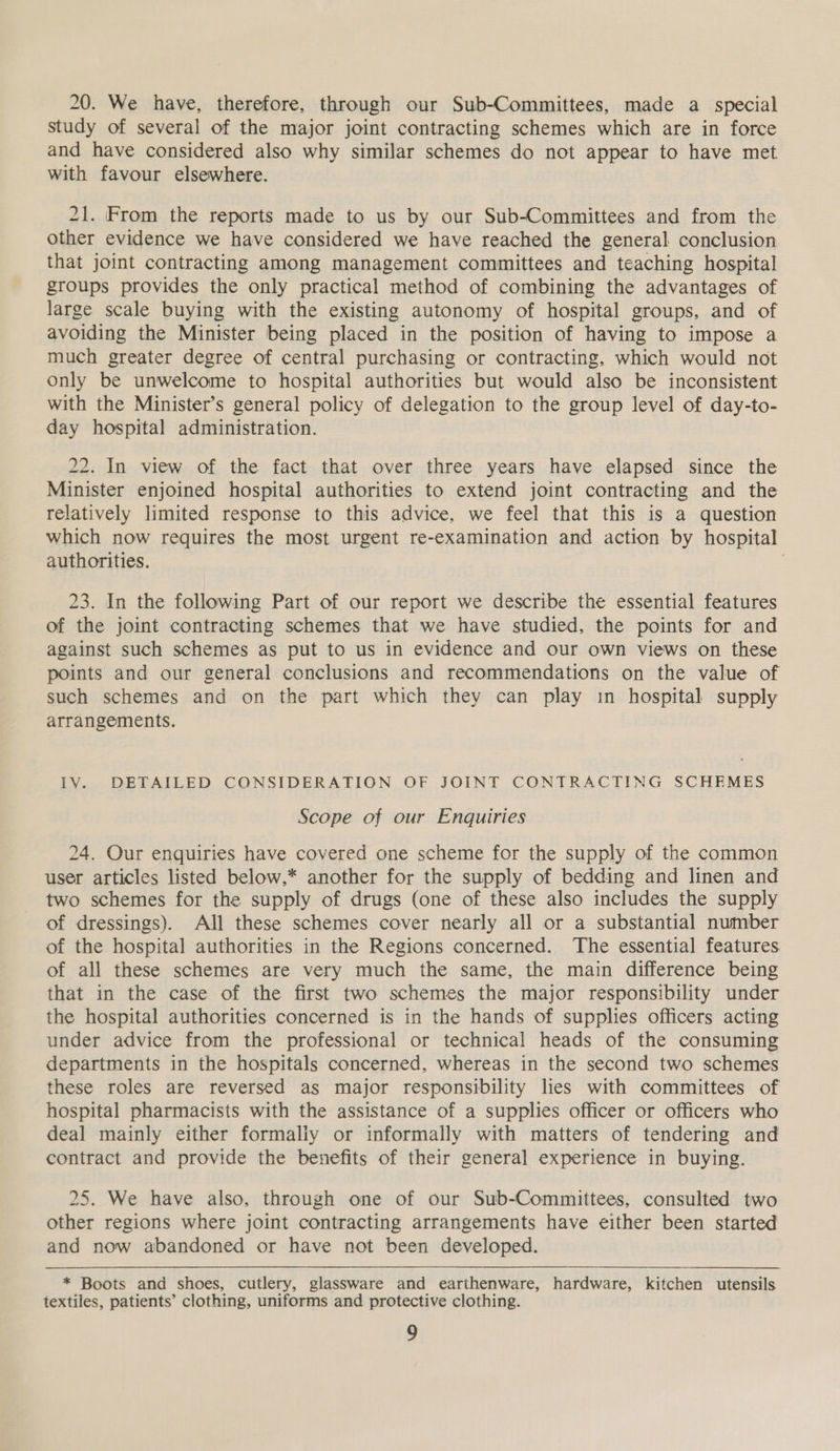 20. We have, therefore, through our Sub-Committees, made a special study of several of the major joint contracting schemes which are in force and have considered also why similar schemes do not appear to have met with favour elsewhere. 21. From the reports made to us by our Sub-Committees and from the other evidence we have considered we have reached the general conclusion that joint contracting among management committees and teaching hospital groups provides the only practical method of combining the advantages of large scale buying with the existing autonomy of hospital groups, and of avoiding the Minister being placed in the position of having to impose a much greater degree of central purchasing or contracting, which would not only be unwelcome to hospital authorities but would also be inconsistent with the Minister’s general policy of delegation to the group level of day-to- day hospital administration. 22. In view of the fact that over three years have elapsed since the Minister enjoined hospital authorities to extend joint contracting and the relatively limited response to this advice, we feel that this is a question which now requires the most urgent re-examination and action by hospital authorities. 23. In the following Part of our report we describe the essential features of the joint contracting schemes that we have studied, the points for and against such schemes as put to us in evidence and our own views on these points and our general conclusions and recommendations on the value of such schemes and on the part which they can play in hospital supply arrangements. IV. DETAILED CONSIDERATION OF JOINT CONTRACTING SCHEMES Scope of our Enquiries 24. Our enquiries have covered one scheme for the supply of the common user articles listed below.* another for the supply of bedding and linen and two schemes for the supply of drugs (one of these also includes the supply of dressings). All these schemes cover nearly all or a substantial number of the hospital authorities in the Regions concerned. The essential features of all these schemes are very much the same, the main difference being that in the case of the first two schemes the major responsibility under the hospital authorities concerned is in the hands of supplies officers acting under advice from the professional or technical heads of the consuming departments in the hospitals concerned, whereas in the second two schemes these roles are reversed as major responsibility lies with committees of hospital pharmacists with the assistance of a supplies officer or officers who deal mainly either formaliy or informally with matters of tendering and contract and provide the benefits of their general experience in buying. 25. We have also, through one of our Sub-Committees, consulted two other regions where joint contracting arrangements have either been started and now abandoned or have not been developed. * Boots and shoes, cutlery, glassware and earthenware, hardware, kitchen utensils textiles, patients’ clothing, uniforms and protective clothing.
