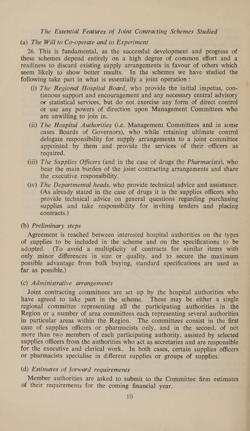 The Essential Features of Joint Contracting Schemes Studied (a) The Will to Co-operate and to Experiment 26. This is fundamental, as the successful development and progress of these schemes depend entirely on a high degree of common effort and a readiness to discard existing supply arrangements in favour of others which seem likely to show better results. In the schemes we have studied the following take part in what is essentially a joint operation : (i) The Regional Hospital Board, who provide the initial impetus, con- tinuous support and encouragement and any necessary central advisory or statistical services, but do not exercise any form of direct control or use any powers of direction upon Management Committees who are unwilling to join in. (ii) The Hospital Authorities (ic. Management Committees and in some cases Boards of Governors), who while retaining ultimate control delegate responsibility for supply arrangements to a joint committee appointed by them and provide the services of their officers as required. (iit) The Supplies Officers (and in the case of drugs the Pharmacists), who bear the main burden of the joint contracting arrangements and share the executive responsibility. (iv) The Departmental heads, who provide technical advice and assistance. (As already stated in the case of drugs it is the supplies officers who provide technical advice on general questions regarding purchasing supplies and take responsibility for inviting tenders and placing contracts.) (b) Preliminary steps Agreement is reached between interested hospital authorities on the types of supplies to be included in the scheme and on the specifications to be adopted. (To avoid a multiplicity of contracts for similar items with only minor differences in size or quality, and to secure the maximum possible advantage from bulk buying, standard specifications are used as far as possible.) (c) Administrative arrangements Joint contracting committees are set up by the hospital authorities who have agreed to take part in the scheme. These may be either a single regional committee representing all the participating authorities in the Region or a number of area committees each representing several authorities in particular areas within the Region. The committees consist in the first case of supplies officers or pharmacists only, and in the second, of not more than two members of each participating authority, assisted by selected supplies officers from the authorities who act as secretaries and are responsible for the executive and clerical work. In both cases, certain supplies officers or pharmacists specialise in different supplies or groups of supplies. (d) Estimates of forward requirements Member authorities are asked to submit to the Committee firm estimates of their requirements for the coming financial year.
