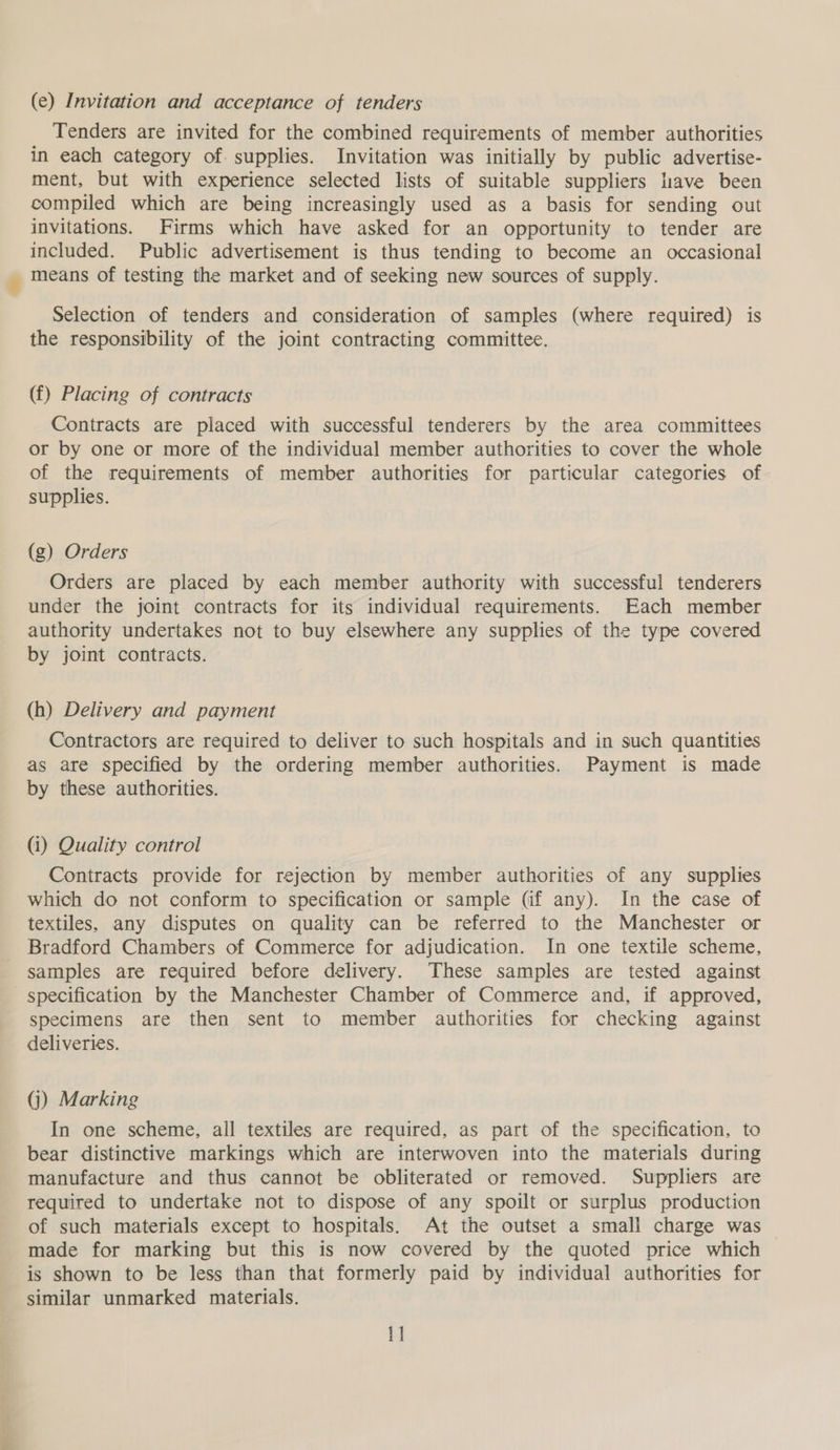 (e) Invitation and acceptance of tenders Tenders are invited for the combined requirements of member authorities in each category of. supplies. Invitation was initially by public advertise- ment, but with experience selected lists of suitable suppliers liave been compiled which are being increasingly used as a basis for sending out invitations. Firms which have asked for an opportunity to tender are included. Public advertisement is thus tending to become an occasional means of testing the market and of seeking new sources of supply. Selection of tenders and consideration of samples (where required) is the responsibility of the joint contracting committee. (f) Placing of contracts Contracts are placed with successful tenderers by the area committees or by one or more of the individual member authorities to cover the whole of the requirements of member authorities for particular categories of supplies. (g) Orders Orders are placed by each member authority with successful tenderers under the joint contracts for its individual requirements. Each member authority undertakes not to buy elsewhere any supplies of the type covered by joint contracts. (h) Delivery and payment Contractors are required to deliver to such hospitals and in such quantities as are specified by the ordering member authorities. Payment is made by these authorities. (i) Quality control Contracts provide for rejection by member authorities of any supplies which do not conform to specification or sample (if any). In the case of textiles, any disputes on quality can be referred to the Manchester or Bradford Chambers of Commerce for adjudication. In one textile scheme, samples are required before delivery. These samples are tested against specification by the Manchester Chamber of Commerce and, if approved, specimens are then sent to member authorities for checking against deliveries. (j) Marking In one scheme, all textiles are required, as part of the specification, to bear distinctive markings which are interwoven into the materials during manufacture and thus cannot be obliterated or removed. Suppliers are required to undertake not to dispose of any spoilt or surplus production of such materials except to hospitals. At the outset a small charge was made for marking but this is now covered by the quoted price which is shown to be less than that formerly paid by individual authorities for similar unmarked materials. 1]