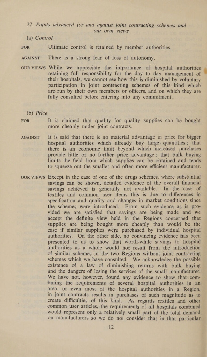 our own views FOR AGAINST OUR VIEWS FOR AGAINST OUR VIEWS Ultimate control is retained by member authorities. There is a strong fear of loss of autonomy. While we appreciate the importance of hospital authorities retaining full responsibility for the day to day management of their hospitals, we cannot see how this is diminished by voluntary participation in joint contracting schemes of this kind which are run by their own members or officers, and on which they are fully consulted before entering into any commitment. It is claimed that quality for quality supplies can be bought more cheaply under joint contracts. It is said that there is no material advantage in price for bigger hospital authorities which already buy large- quantities; that there is an economic limit beyond which increased purchases provide little or no further price advantage; that bulk buying limits the field from which supplies can be obtained and tends to squeeze out the smaller and often more efficient manufacturer. Except in the case of one of the drugs schemes, where substantial savings can be shown, detailed evidence of the overall financial savings achieved is generally not available. In the case of textiles and common user items this is due to differences in specification and quality and changes in market conditions since the schemes were introduced. From such evidence as is pro- vided we are satisfied that savings are being made and we accept the definite view held in the Regions concerned that supplies are being bought more cheaply than would be the case if similar supplies were purchased by individual hospital authorities. On the other side, no convincing evidence has been presented to us to show that worth-while savings to hospital authorities as a whole would not result from the introduction of similar schemes in the two Regions without joint contracting schemes which we have consulted. We acknowledge the possible existence of a law of diminishing returns with bulk buying and the dangers of losing the services of the small manufacturer. We have not, however, found any evidence to show that com- bining the requirements of several hospital authorities in an area, or even most of the hospital authorities in a Region, in joint contracts results in purchases of such magnitude as to create difficulties of this kind. As regards textiles and other common user articles, the requirements of all hospitals combined would represent only a relatively small part of the total demand on manufacturers so we do not consider that in that particular