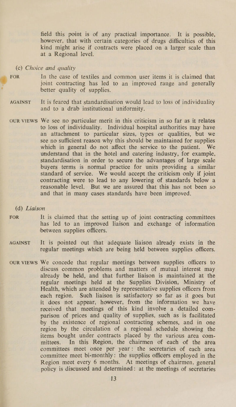 field this point is of any practical importance. It is possible, however, that with certain categories of drugs difficulties of this kind might arise if contracts were placed on a larger scale than at a Regional level. AGAINST OUR VIEWS In the case of textiles and common user items it is claimed that joint contracting has led to an improved range and generally better quality of supplies. It is feared that standardisation would lead to loss of individuality and to a drab institutional uniformity. We see no particular merit in this criticism in so far as it relates to loss of individuality. Individual hospital authorities may have an attachment to particular sizes, types or qualities, but we see no sufficient reason why this should be maintained for supplies which in general do not affect the service to the patient. We understand that in the hotel and catering industry, for example, standardisation in order to secure the advantages of large scale buyers terms is normal practice for units providing a similar standard of service. We would accept the criticism only if joint contracting were to lead to any lowering of standards below a reasonable level. But we are assured that this has not been so and that in many cases standards have been improved. FOR AGAINST OUR VIEWS It is claimed that the setting up of joint contracting committees has led to an improved liaison and exchange of information between supplies officers. It is pointed out that adequate liaison already exists in the regular meetings which are being held between supplies officers. We concede that regular meetings between supplies officers to discuss common problems and matters of mutual interest may already be held, and that further liaison is maintained at the regular meetings held at the Supplies Division, Ministry of Health, which are attended by representative supplies officers from each region. Such liaison is satisfactory so far as it goes but it does not appear, however, from the information we have received that meetings of this kind involve a detailed com- parison of prices and quality of supplies, such as is facilitated by the existence of regional contracting schemes, and in one region by the circulation of a regional schedule showing the items bought under contracts placed by the various area com- mittees. In this Region, the chairmen of each of the area committees meet once per year: the secretaries of each area committee meet bi-monthly: the supplies officers employed in the Region meet every 6 months. At meetings of chairmen, general policy is discussed and determined: at the meetings of secretaries