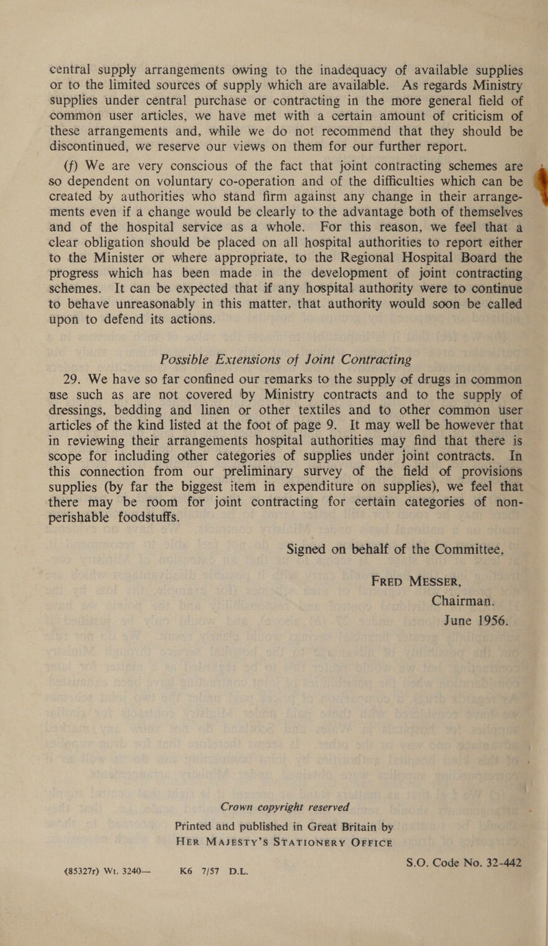 central supply arrangements owing to the inadequacy of available supplies or to the limited sources of supply which are available. As regards Ministry supplies under central purchase or contracting in the more general field of common user articles, we have met with a certain amount of criticism of these arrangements and, while we do not recommend that they should be discontinued, we reserve our views on them for our further report. (f) We are very conscious of the fact that joint contracting schemes are so dependent on voluntary co-operation and of the difficulties which can be created by authorities who stand firm against any change in their arrange- ments even if a change would be clearly to the advantage both of themselves and of the hospital service as a whole. For this reason, we feel that a clear obligation should be placed on all hospital authorities to report either to the Minister or where appropriate, to the Regional Hospital Board the progress which has been made in the development of joint contracting — schemes. It can be expected that if any hospital authority were to continue to behave unreasonably in this matter, that authority would soon be called upon to defend its actions. Possible Extensions of Joint Contracting 29. We have so far confined our remarks to the supply of drugs in common ase such as are not covered by Ministry contracts and to the supply of dressings, bedding and linen or other textiles and to other common user articles of the kind listed at the foot of page 9. It may well be however that in reviewing their arrangements hospital authorities may find that there is scope for including other categories of supplies under joint contracts. In this connection from our preliminary survey of the field of provisions supplies (by far the biggest item in expenditure on supplies), we feel that there may be room for joint contracting for certain categories of non- perishable foodstuffs. Signed on behalf of the Committee, FRED MESSER, Chairman. June 1956. Crown copyright reserved Printed and published in Great Britain by HER MAJESTY’S STATIONERY OFFICE S.0. Code No. 32-442 {85327r) Wt. 3240— K6 7/57 D.L. 