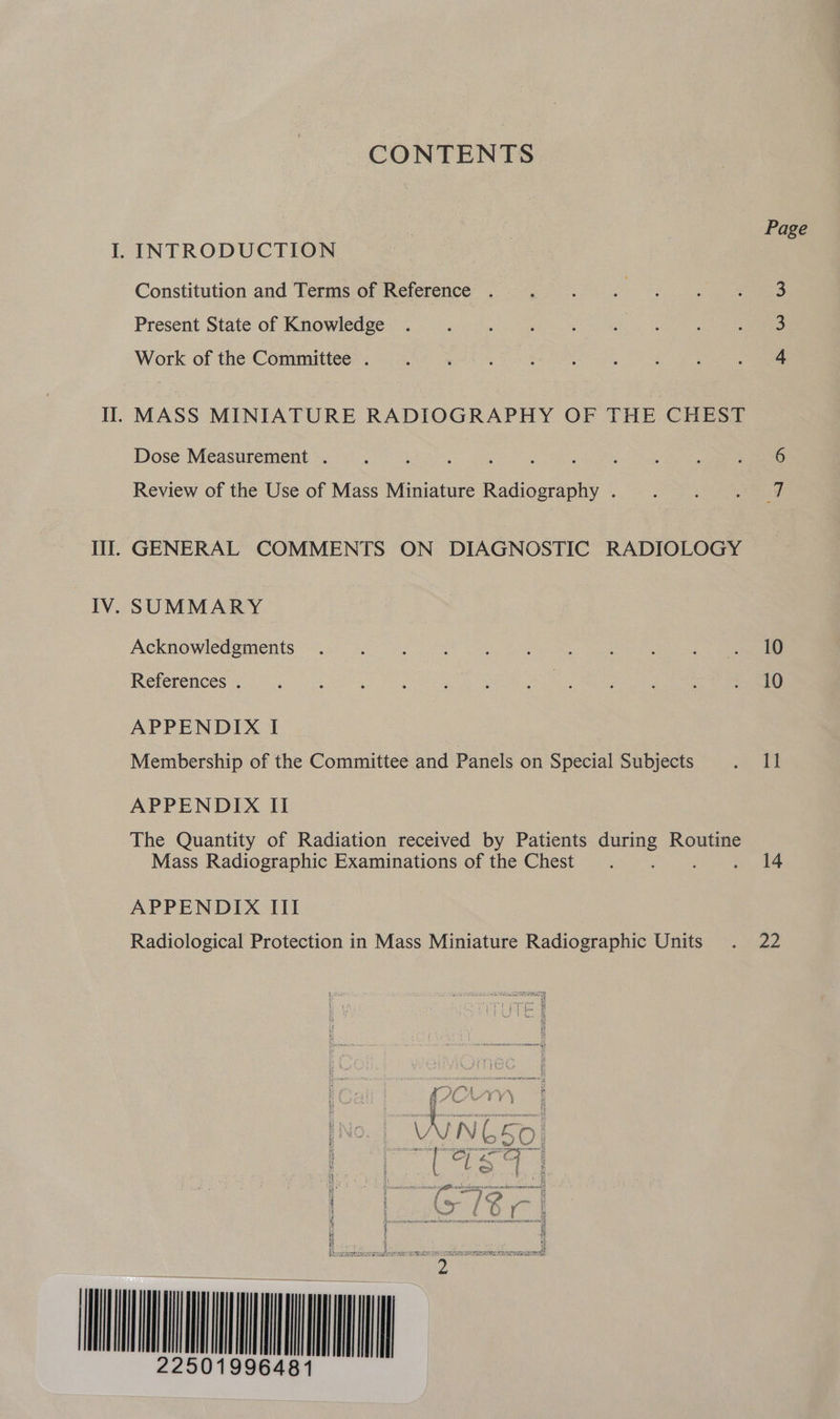 CONTENTS Page I. INTRODUCTION Constitution and Terms of Reference . . . . . . . 3 Present State of Knowledge Work of the Committee . Il. MASS MINIATURE RADIOGRAPHY OF THE CHEST Dose Measurement . ‘ : : : Review of the Use of Mass Miniature ee Ta ae Ill. GENERAL COMMENTS ON DIAGNOSTIC RADIOLOGY IV. SUMMARY Acknowle@ements: 3/0 ee oR Be) Go References 20 at ee i eae APPENDIX I Membership of the Committee and Panels on Special Subjects Re be APPENDIX II The Quantity of Radiation received by Patients oe Routine Mass Radiographic Examinations of the Chest . 14 APPENDIX III Radiological Protection in Mass Miniature Radiographic Units . 22 A N65O i 3 tz oj Pigg a i S : ; See | 4 4 WUE