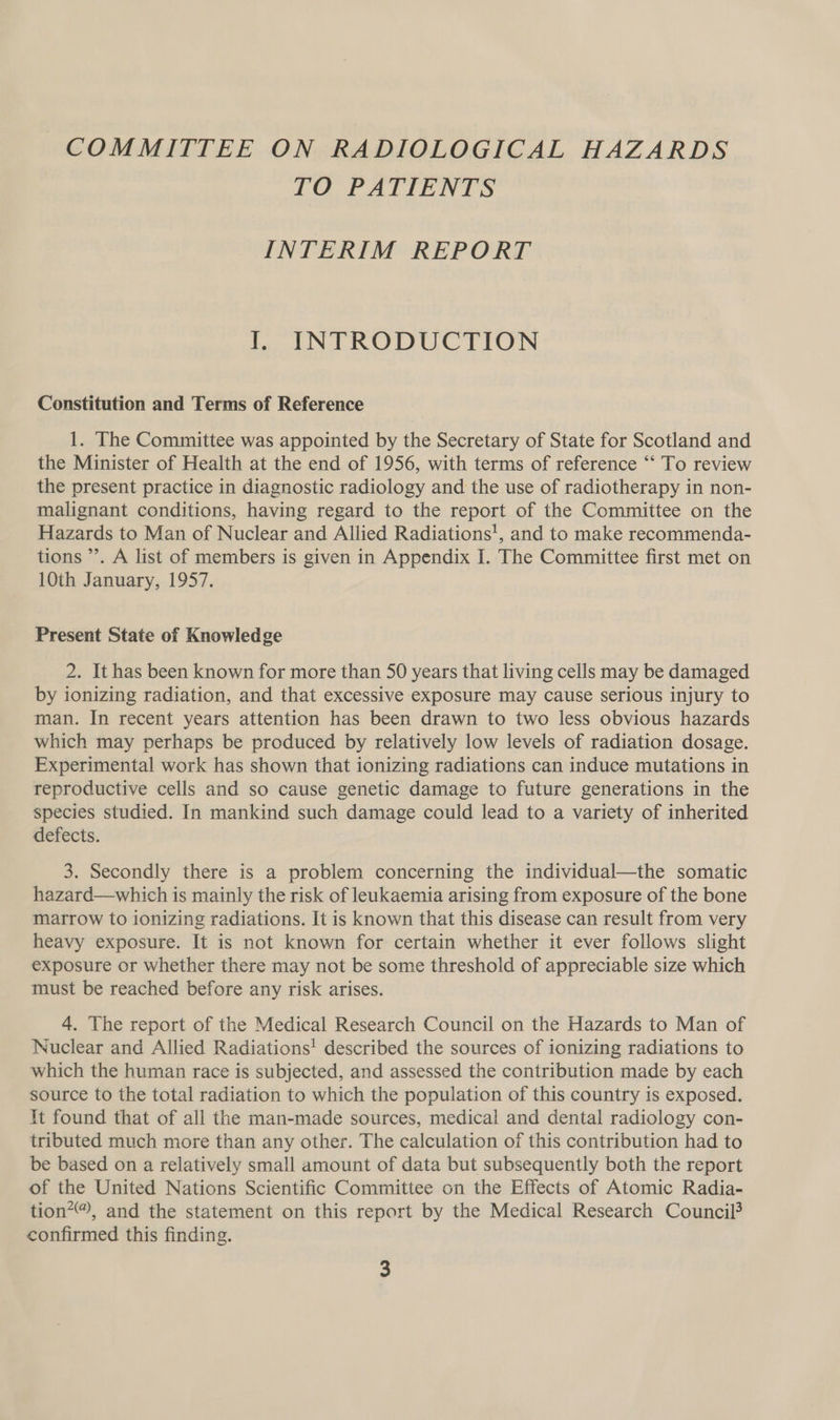 COMMITTEE ON RADIOLOGICAL HAZARDS TO PATIENTS INTERIM REPORT I. INTRODUCTION Constitution and Terms of Reference 1. The Committee was appointed by the Secretary of State for Scotland and the Minister of Health at the end of 1956, with terms of reference “‘ To review the present practice in diagnostic radiology and the use of radiotherapy in non- malignant conditions, having regard to the report of the Committee on the Hazards to Man of Nuclear and Allied Radiations!, and to make recommenda- tions ’’. A list of members is given in Appendix I. The Committee first met on 10th January, 1957. Present State of Knowledge 2. It has been known for more than 50 years that living cells may be damaged by ionizing radiation, and that excessive exposure may cause serious injury to man. In recent years attention has been drawn to two less obvious hazards which may perhaps be produced by relatively low levels of radiation dosage. Experimental work has shown that ionizing radiations can induce mutations in reproductive cells and so cause genetic damage to future generations in the species studied. In mankind such damage could lead to a variety of inherited defects. 3. Secondly there is a problem concerning the individual—the somatic hazard—which is mainly the risk of leukaemia arising from exposure of the bone marrow to ionizing radiations. It is known that this disease can result from very heavy exposure. It is not known for certain whether it ever follows slight exposure or whether there may not be some threshold of appreciable size which must be reached before any risk arises. 4. The report of the Medical Research Council on the Hazards to Man of Nuclear and Allied Radiations! described the sources of ionizing radiations to which the human race is subjected, and assessed the contribution made by each source to the total radiation to which the population of this country is exposed. It found that of all the man-made sources, medical and dental radiology con- tributed much more than any other. The calculation of this contribution had to be based on a relatively small amount of data but subsequently both the report of the United Nations Scientific Committee on the Effects of Atomic Radia- tion?®, and the statement on this report by the Medical Research Council? confirmed this finding.