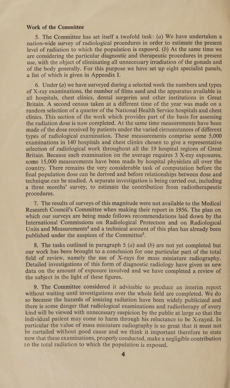 Work of the Committee 5. The Committee has set itself a twofold task: (a) We have undertaken a nation-wide survey of radiological procedures in order to estimate the present level of radiation to which the population is exposed. (6) At the same time we are considering the particular diagnostic and therapeutic procedures in present use, with the object of eliminating all unnecessary irradiation of the gonads and of the body generally. For this purpose we have set up eight specialist panels, a list of which is given in Appendix I. 6. Under (a) we have surveyed during a selected week the numbers and types of X-ray examinations, the number of films used and the apparatus available in all hospitals, chest clinics, dental surgeries and other institutions in Great Britain. A second census taken at a different time of the year was made on a random selection of a quarter of the National Health Service hospitals and chest clinics. This section of the work which provides part of the basis for assessing the radiation dose is now completed. At the same time measurements have been made of the dose received by patients under the varied circumstances of different types of radiological examination. These measurements comprise some 5,000 examinations in 140 hospitals and chest clinics chosen to give a representative selection of radiological work throughout all the 19 hospital regions of Great Britain. Because each examination on the average requires 3 X-ray exposures, some 15,000 measurements have been made by hospital physicists all over the country. There remains the very considerable task of computation before the final population dose can be derived and before relationships between dose and technique can be studied. A separate investigation is being carried out, including a three months’ survey, to estimate the contribution from radiotherapeutic procedures. 7. The results of surveys of this magnitude were not available to the Medical Research Council’s Committee when making their report in 1956. The plan on which our surveys are being made follows recommendations laid down by the International Commissions on Radiological Protection and on Radiological Units and Measurements’ and a technical account of this plan has already been published under the auspices of the Committee’. 8. The tasks outlined in paragraph 5 (a) and (5) are not yet conse but our work has been brought to a conclusion for one particular part of the total field of review, namely the use of X-rays for mass miniature radiography. Detailed investigations of this form of diagnostic radiology have given us new data on the amount of exposure involved and we have completed a review of the subject in the light of these figures. 9. The Committee considered it advisabie to produce an interim report without waiting until investigations over the whole field are completed. We do so because the hazards of ionizing radiation have been widely publicized and there is some danger that radiological examinations and radiotherapy of every kind will be viewed with unnecessary suspicion by the public at large so that the individual patient may come to harm through his reluctance to be X-rayed. In particular the value of mass miniature radiography is so great that it must not be curtailed without good cause and we think it important therefore to state now that these examinations, properly conducted, make a negligible contribution to the total radiation to which the population is exposed.