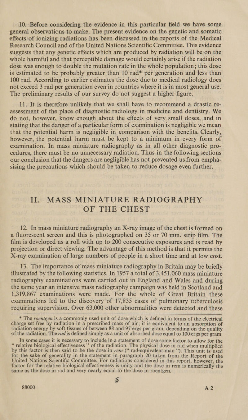 10. Before considering the evidence in this particular field we have some general observations to make. The present evidence on the genetic and somatic effects of ionizing radiations has been discussed in the reports of the Medical Research Council and of the United Nations Scientific Committee. This evidence suggests that any genetic effects which are produced by radiation will be on the whole harmful and that perceptible damage would certainly arise if the radiation dose was enough to double the mutation rate in the whole population; this dose is estimated to be probably greater than 10 rad* per generation and less than 100 rad. According to earlier estimates the dose due to medical radiology does not exceed 3 rad per generation even in countries where it is in most general use. The preliminary results of our survey do not suggest a higher figure. 11. It is therefore unlikely that we shall have to recommend a drastic re- assessment of the place of diagnostic radiology in medicine and dentistry. We do not, however, know enough about the effects of very small doses, and in stating that the danger of a particular form of examination is negligible we mean that the potential harm is negligible in comparison with the benefits. Clearly, however, the potential harm must be kept to a minimum in every form of examination. In mass miniature radiography as in all other diagnostic pro- cedures, there must be no unnecessary radiation. Thus in the following sections our conclusion that the dangers are negligible has not prevented us from empha- sising the precautions which should be taken to reduce dosage even further. Il. MASS MINIATURE RADIOGRAPHY Or THe CHE 12. In mass miniature radiography an X-ray image of the chest is formed on a fluorescent screen and this is photographed on 35 or 70 mm. strip film. The film is developed as a roll with up to 200 consecutive exposures and is read by projection or direct viewing. The advantage of this method is that it permits the X-ray examination of large numbers of people in a short time and at low cost. 13. The importance of mass miniature radiography in Britain may be briefly illustrated by the following statistics. In 1957 a total of 3,451,060 mass miniature radiography examinations were carried out in England and Wales and during the same year an intensive mass radiography campaign was held in Scotland and 1,319,867 examinations were made. For the whole of Great Britain these examinations led to the discovery of 17,835 cases of pulmonary tuberculosis requiring supervision. Over 63,000 other abnormalities were detected and these * The roentgen is a commonly used unit of dose which is defined in terms of the electrical charge set free by radiation in a prescribed mass of air; it is equivalent to an absorption of radiation energy by soft tissues of between 88 and 97 ergs per gram, depending on the quality of the radiation. The rad is defined simply as a unit of absorbed dose equal to 100 ergs per gram In some cases it is necessary to include in a statement of dose some factor to allow for the “* relative biological effectiveness ’’ of the radiation. The physical dose in rad when multiplied by this factor is then said to be the dose in rem (“* rad-equivalent-man ”’). This unit is used for the sake of generality in the statement in paragraph 20 taken from the Report of the United Nations Scientific Committee. For radiations considered in this report, however, the factor for the relative biological effectiveness is unity and the dose in rem is numerically the same as the dose in rad and very nearly equal to the dose in roentgen. 5 88000 A2