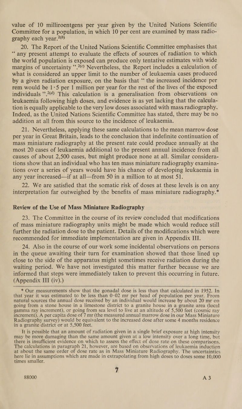 value of 10 milliroentgens per year given by the United Nations Scientific Committee for a population, in which 10 per cent are examined by mass radio- graphy each year.?® 20. The Report of the United Nations Scientific Committee emphasises that ‘“‘ any present attempt to evaluate the effects of sources of radiation to which the world population is exposed can produce only tentative estimates with wide margins of uncertainty ’’.2 Nevertheless, the Report includes a calculation of what is considered an upper limit to the number of leukaemia cases produced by a given radiation exposure, on the basis that “‘ the increased incidence per rem would be 1-5 per 1 million per year for the rest of the lives of the exposed. individuals ”.“ This calculation is a generalisation from observations on leukaemia following high doses, and evidence is as yet lacking that the calcula- tion is equally applicable to the very low doses associated with mass radiography. Indeed, as the United Nations Scientific Committee has stated, there may be no addition at all from this source to the incidence of leukaemia. 21. Nevertheless, applying these same calculations to the mean marrow dose per year in Great Britain, leads to the conclusion that indefinite continuation of mass miniature radiography at the present rate could produce annually at the most 20 cases of leukaemia additional to the present annual incidence from all causes of about 2,500 cases, but might produce none at all. Similar considera- tions show that an individual who has ten mass miniature radiography examina- tions over a series of years would have his chance of developing leukaemia in any year increased—if at all—from 50 in a million to at most 51. 22. We are satisfied that the somatic risk of doses at these levels is on any interpretation far outweighed by the benefits of mass miniature radiography.* Review of the Use of Mass Miniature Radiography 23. The Committee in the course of its review concluded that modifications of mass miniature radiography units might be made which would reduce still further the radiation dose to the patient. Details of the modifications which were recommended for immediate implementation are given in Appendix III. 24. Also in the course of our work some incidental observations on persons in the queue awaiting their turn for examination showed that those lined up close to the side of the apparatus might sometimes receive radiation during the waiting period. We have not investigated this matter further because we are informed that steps were immediately taken to prevent this occurring in future. (Appendix III (iv).) * Our measurements show that the gonadal dose is less than that calculated in 1952. In that year it was estimated to be less than 0:02 mr per head of population per year. From natural sources the annual dose received by an individual would increase by about 20 mr on going from a stone house in a limestone district to a granite house in a granite area (local gamma ray increment), or going from sea level to live at an altitude of 5,500 feet (cosmic ray increment). A per capita dose of 7 mr (the measured annual marrow dose in our Mass Miniature Radiography survey) would be equivalent to the increased dose after some 4 months residence in a granite district or at 5,500 feet. It is possible that an amount of radiation given in a single brief exposure at high intensity may be more damaging than the same amount given at a low intensity over a long time, but there is insufficient evidence on which to assess the effect of dose rate on these comparisons. The calculations in paragraph 21, however, are based on observations of leukaemia induction at about the same order of dose rate as in Mass Miniature Radiography. The uncertainties here lie in assumptions which are made in extrapolating from high doses to doses some 10,000 times smaller. 7