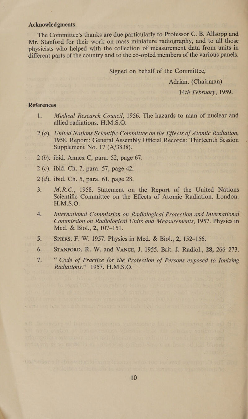 Signed on behalf of the Committee, Adrian. (Chairman) 14th February, 1959. Medical Research Council, 1956. The hazards to man of nuclear and allied radiations. H.M.S.O. . United Nations Scientific Committee on the Effects of Atomic Radiation, 1958. Report: General Assembly Official Records: Thirteenth Session Supplement No. 17 (A/3838). M.R.C., 1958. Statement on the Report of the United Nations Scientific Committee on the Effects of Atomic Radiation. London. H.M.S.O. International Commission on Radiological Protection and International Commission on Radiological Units and Measurements, 1957. Physics in Med. &amp; Biol., 2, 107-151. Spiers, F. W. 1957. Physics in Med. &amp; Biol., 2, 152-156. STANFORD, R. W. and VANCE, J. 1955. Brit. J. Radiol., 28, 266-273. “Code of Practice for the Protection of Persons exposed to Ionizing Radiations.”” 1957. H.M.S.O.