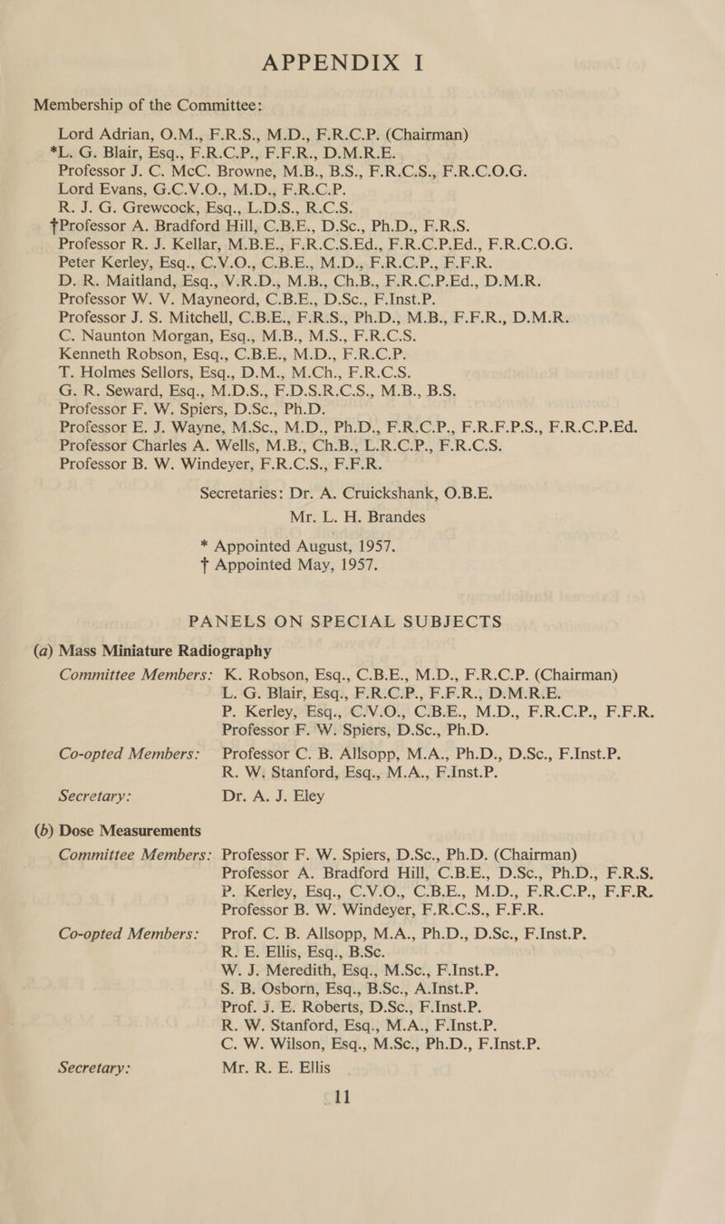 Membership of the Committee: Lord Adrian, O.M., F.R.S., M.D., F.R.C.P. (Chairman) *L. G. Blair, Esq., F.R.C.P., F.F.R., D.M.R.E. Professor J. C. McC. Browne, M.B., B.S., F.R.C.S., F.R.C.O.G. Lord Evans, G.C.V.O., M.D., F.R.C.P. R. J. G. Grewcock;,Esq.,L-DS.,..R3C.S. fProfessor A. Bradford Hill, C.B.E., D.Sc., Ph.D., F.R.S. Professor R. J. Kellar, M.B.E., F.R.C.S.Ed., F.R.C.P.Ed., F.R.C.O.G. Peter Kerley,.Esq.,C. V.0.,C.B.E.,.M.D..F R-C.P.,. BFR. D. R. Maitland, Esq., V.R.D., M.B., Ch.B., F.R.C.P.Ed., D.M.R. Professor W. V. Mayneord, C.B.E., D.Sc., F.Inst.P. Professor J. S. Mitchell, C.B.E., F.R.S., Ph.D., M.B., F.F.R., D.M.R. C. Naunton Morgan, Esq., M.B., M.S., F.R.C.S. Kenneth Robson, Esq., C.B.E., M.D., F.R.C.P. T. Holmes Sellors, Esq., D.M., M.Ch., F.R.C.S. G. R. Seward, Esq., M.D.S., F.D.S.R.C.S., M.B., B.S. Professor F. W. Spiers, D.Sc., Ph.D. Professor E. J. Wayne, M.Sc., M.D., Ph.D., F.R.C.P., F.R.F.P.S., F.R.C.P.Ed. Professor Charles A. Wells, M.B., Ch.B., L.R.C.P., F.R.C.S. Professor B. W. Windeyer, F.R.C.S., F.F.R. Secretaries: Dr. A. Cruickshank, O.B.E. Mr. L. H. Brandes * Appointed August, 1957. f+ Appointed May, 1957. PANELS ON SPECIAL SUBJECTS (a) Mass Miniature Radiography Committee Members: K. Robson, Esq., C.B.E., M.D., F.R.C.P. (Chairman) L. G. Blair, Esq., F.R.C.P., F.F.R., D.M.R.E. P. Kerleysq., PC3V.iO., CiB.E., M.D., F.R.C.P., F.F.R. Professor F. W. Spiers, D.Sc., Ph.D. Co-opted Members: Professor C. B. Allsopp, M.A., Ph.D., D.Sc., F.Inst.P. R. W. Stanford, Esq., M.A., F.Inst.P. Secretary: Dr. A. J. Eley (6) Dose Measurements Committee Members: Professor F. W. Spiers, D.Sc., Ph.D. (Chairman) Professor A. Bradford Hill, C.B.E., D.Sc., Ph.D., F.R.S. P.Keiey, Esa., C.V.0,, C.B.E., MD. FRCP... FAR, Professor B. W. Windeyer, F.R.C.S., F.F.R. Co-opted Members: Prof. C. B. Allsopp, M.A., Ph.D., D.Sc., F.Inst.P. R. E. Ellis, Esq., B.Sc. W. J. Meredith, Esq., M.Sc., F.Inst.P. S. B. Osborn, Esq., B.Sc., A.Inst.P. Prof. J. E. Roberts, D.Sc., F.Inst.P. R. W. Stanford, Esq., M.A., F.Inst.P. C. W. Wilson, Esq., M.Sc., Ph.D., F.Inst.P. Secretary: Mr. R. E. Ellis ctl