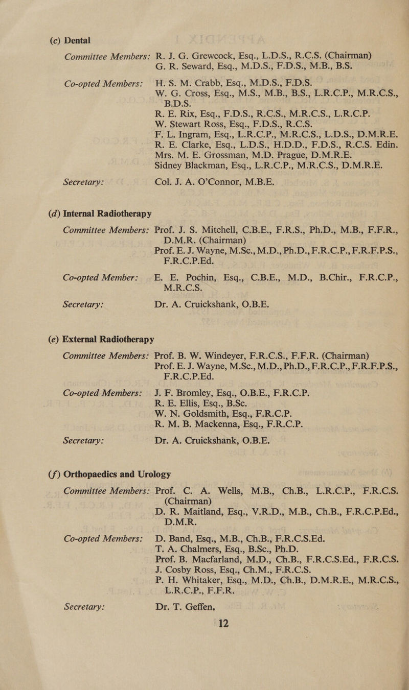 (c) Dental . Grewcock, Esq., L.D.S., R.C.S. (Chairman) . Seward, Esq., M.D.S., F.D.S., M.B., B.S. . Crabb, Esq., M.D.S., F.D.S. | . Cross, Esq., M.S., M.B., B.S., L.R.C.P., M.R.CS., S: Committee Members: oie R. G. Co-opted Members: H.S. W. ae B. R. E. Rix, Esq., F.D.S., R.C.S., M.R.C.S., L.R.C.P. W. Stewart Ross, Esq., F.D.S., R.C.S. F. L. Ingram, Esq., L.R.C.P., M.R.C.S., L.D.S., D.M.R.E. R. E. Clarke, Esq., L.D.S., H.D.D., F.D.S., R.C.S. Edin. Mrs. M. E. Grossman, M.D. Prague, D.M.R.E. Sidney Blackman, Esq., L.R.C.P., M.R.C.S., D.M.R.E. Secretary: Col. J. A. O’Connor, M.B.E. lw) (d) Internal Radiotherapy Committee Members: Prof. J. S. Mitchell, C.B.E., F.R.S., Ph.D., M.B., F.F.R., D.M.R. (Chairman) Prof. E. J. Wayne, M.Sc.,M.D., Ph.D., F.R.C.P., F.R.F.P.S., F.R.C.P.Ed. Co-opted Member: _E. E. Pochin, Esq., C.B.E., M.D., B.Chir., F.R.C.P., M.R.C.S. Secretary: Dr. A. Cruickshank, O.B.E. (e) External Radiotherapy Committee Members: Prof. B. W. Windeyer, F.R.C.S., F.F.R. (Chairman) Prof. E. J. Wayne, M.Sc., M.D., Ph.D., F.R.C.P., F.R.F.P.S., F.R.C.P.Ed. Co-opted Members: J. F. Bromley, Esq., O.B.E., F.R.C.P. R. E. Ellis, Esq., B.Sc. W. N. Goldsmith, Esq., F:R.C.P. R. M. B. Mackenna, Esq., F.R.C.P. Secretary: Dr. A. Cruickshank, O.B.E. (f) Orthopaedics and Urology Committee Members: Prof. C. A. Wells, M.B., Ch.B., L.R.C.P., F.R.CS. (Chairman) D. R. Maitland, Esq., V.R.D., M.B., Ch.B., F.R.C.P.Ed., D.M.R. Co-opted Members: OD. Band, Esq., M.B., Ch.B., F.R.C.S.Ed. T. A. Chalmers, Esq., B.Sc., Ph.D. Prof. B. Macfarland, M.D., Ch.B., F.R.C.S.Ed., F.R.C.S. J. Cosby Ross, Esq., Ch.M., F.R.C.S. P. H. Whitaker, Esq., M.D., Ch.B., D.M.R.E., M.R.C.S., L.R.C.P., F.F.R. Secretary: Dr. T. Geffen. rg2