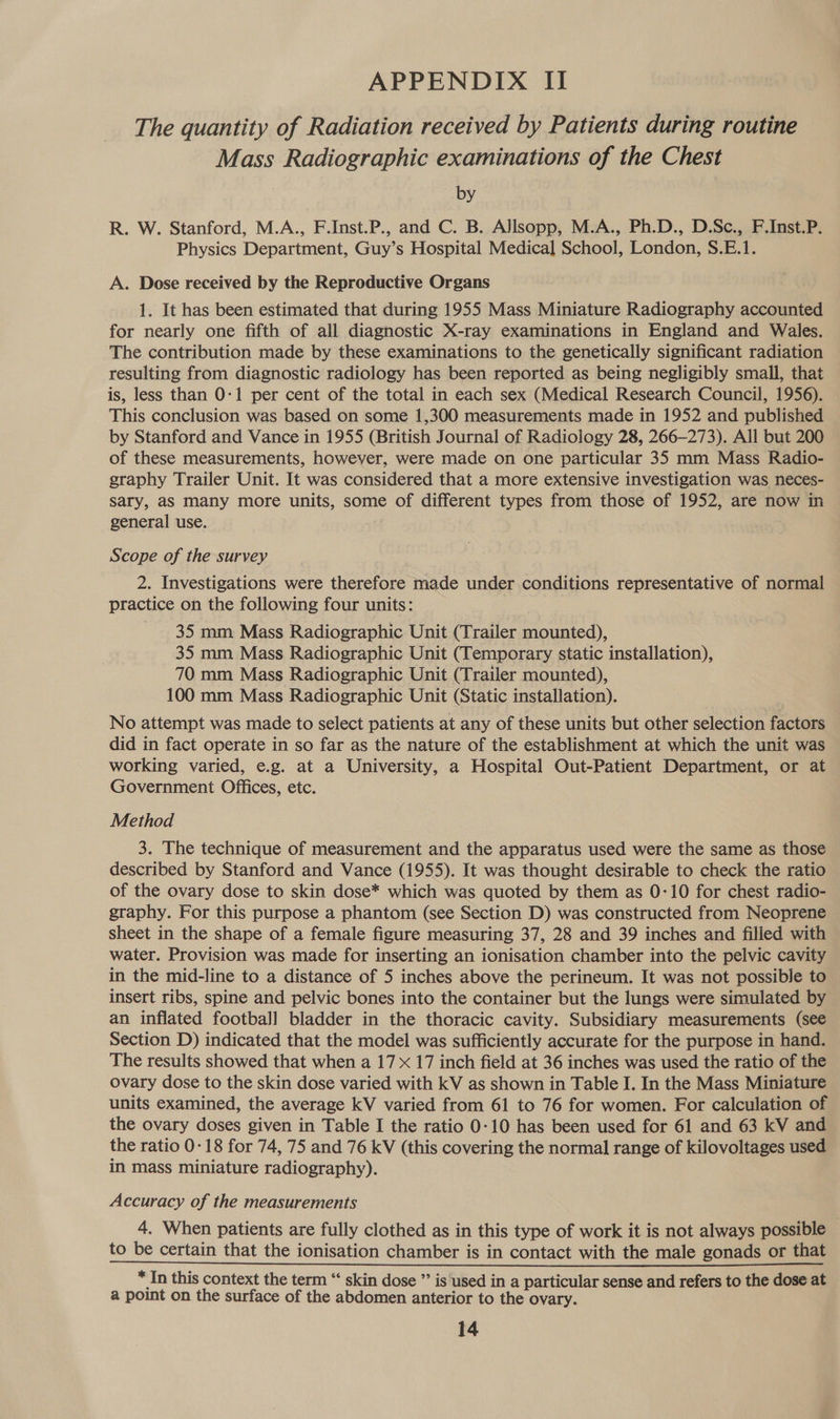The quantity of Radiation received by Patients during routine Mass Radiographic examinations of the Chest by R. W. Stanford, M.A., F.Inst.P., and C. B. Allsopp, M.A., Ph.D., D.Sc., F.Inst.P. Physics Department, Guy’s Hospital Medical School, London, S.E.1. A. Dose received by the Reproductive Organs 1. It has been estimated that during 1955 Mass Miniature Radiography accounted for nearly one fifth of all diagnostic X-ray examinations in England and Wales. The contribution made by these examinations to the genetically significant radiation resulting from diagnostic radiology has been reported as being negligibly small, that is, less than 0-1 per cent of the total in each sex (Medical Research Council, 1956). This conclusion was based on some 1,300 measurements made in 1952 and published by Stanford and Vance in 1955 (British Journal of Radiology 28, 266-273). All but 200 of these measurements, however, were made on one particular 35 mm Mass Radio- graphy Trailer Unit. It was considered that a more extensive investigation was neces- sary, aS Many more units, some of different types from those of 1952, are now in general use. Scope of the survey 2. Investigations were therefore made under conditions representative of normal practice on the following four units: 35 mm Mass Radiographic Unit (Trailer mounted), 35 mm Mass Radiographic Unit (Temporary static installation), 70 mm Mass Radiographic Unit (Trailer mounted), 100 mm Mass Radiographic Unit (Static installation). No attempt was made to select patients at any of these units but other selection factors did in fact operate in so far as the nature of the establishment at which the unit was working varied, e.g. at a University, a Hospital Out-Patient Department, or at Government Offices, etc. Method 3. The technique of measurement and the apparatus used were the same as those described by Stanford and Vance (1955). It was thought desirable to check the ratio of the ovary dose to skin dose* which was quoted by them as 0-10 for chest radio- graphy. For this purpose a phantom (see Section D) was constructed from Neoprene sheet in the shape of a female figure measuring 37, 28 and 39 inches and filled with water. Provision was made for inserting an ionisation chamber into the pelvic cavity in the mid-line to a distance of 5 inches above the perineum. It was not possible to insert ribs, spine and pelvic bones into the container but the lungs were simulated by an inflated football bladder in the thoracic cavity. Subsidiary measurements (see Section D) indicated that the model was sufficiently accurate for the purpose in hand. The results showed that when a 17x 17 inch field at 36 inches was used the ratio of the ovary dose to the skin dose varied with kV as shown in Table I. In the Mass Miniature units examined, the average kV varied from 61 to 76 for women. For calculation of the ovary doses given in Table I the ratio 0-10 has been used for 61 and 63 kV and the ratio 0-18 for 74, 75 and 76 kV (this covering the normal range of kilovoltages used in mass miniature radiography). Accuracy of the measurements 4. When patients are fully clothed as in this type of work it is not always possible ~ * In this context the term “‘ skin dose ”’ is used in a particular sense and refers to the dose at a point on the surface of the abdomen anterior to the ovary.