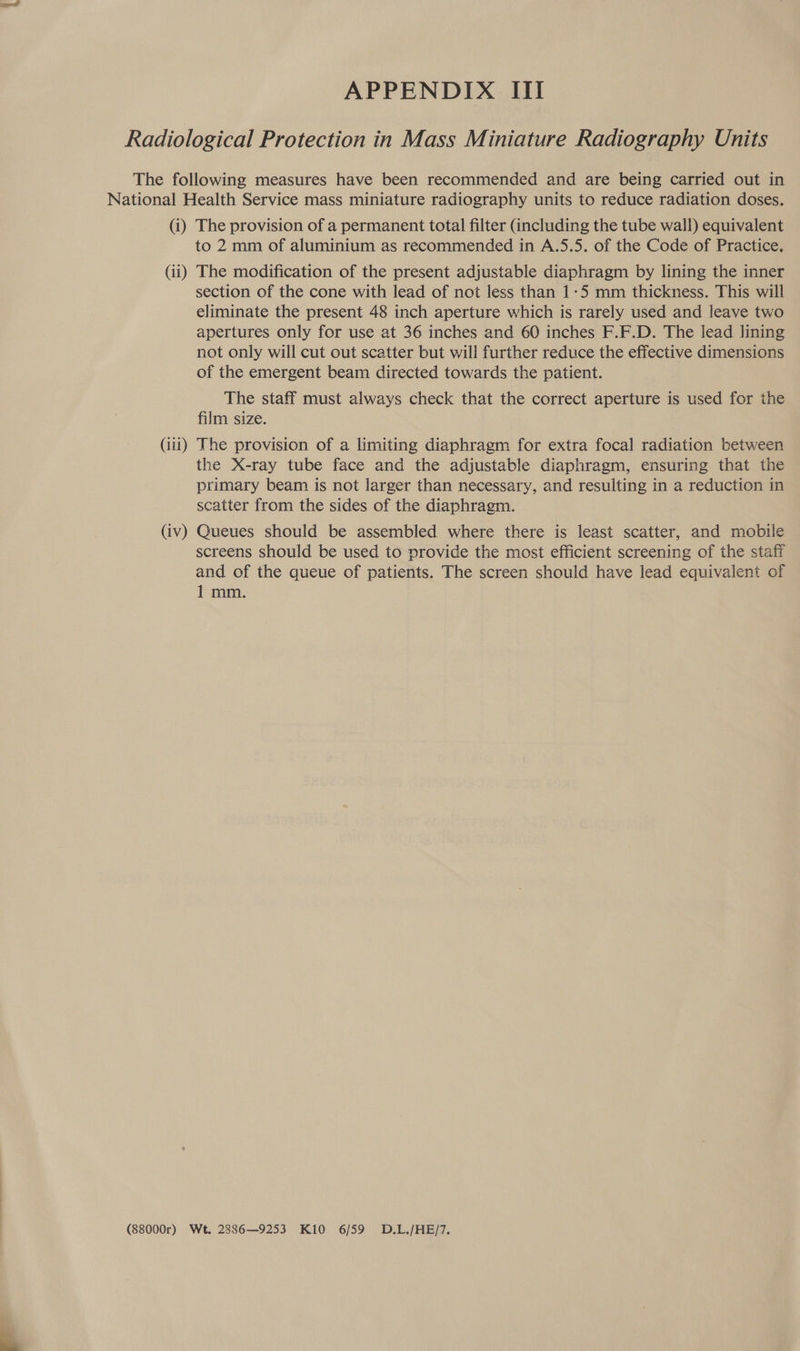  APPENDIX III (iii) to 2 mm of aluminium as recommended in A.5.5. of the Code of Practice. section of the cone with lead of not less than 1-5 mm thickness. This will eliminate the present 48 inch aperture which is rarely used and leave two apertures only for use at 36 inches and 60 inches F.F.D. The lead lining not only will cut out scatter but will further reduce the effective dimensions of the emergent beam directed towards the patient. The staff must always check that the correct aperture is used for the film size. The provision of a limiting diaphragm for extra focal radiation between the X-ray tube face and the adjustable diaphragm, ensuring that the primary beam is not larger than necessary, and resulting in a reduction in scatter from the sides of the diaphragm. screens should be used to provide the most efficient screening of the staff and of the queue of patients. The screen should have lead equivalent of 1 mm.