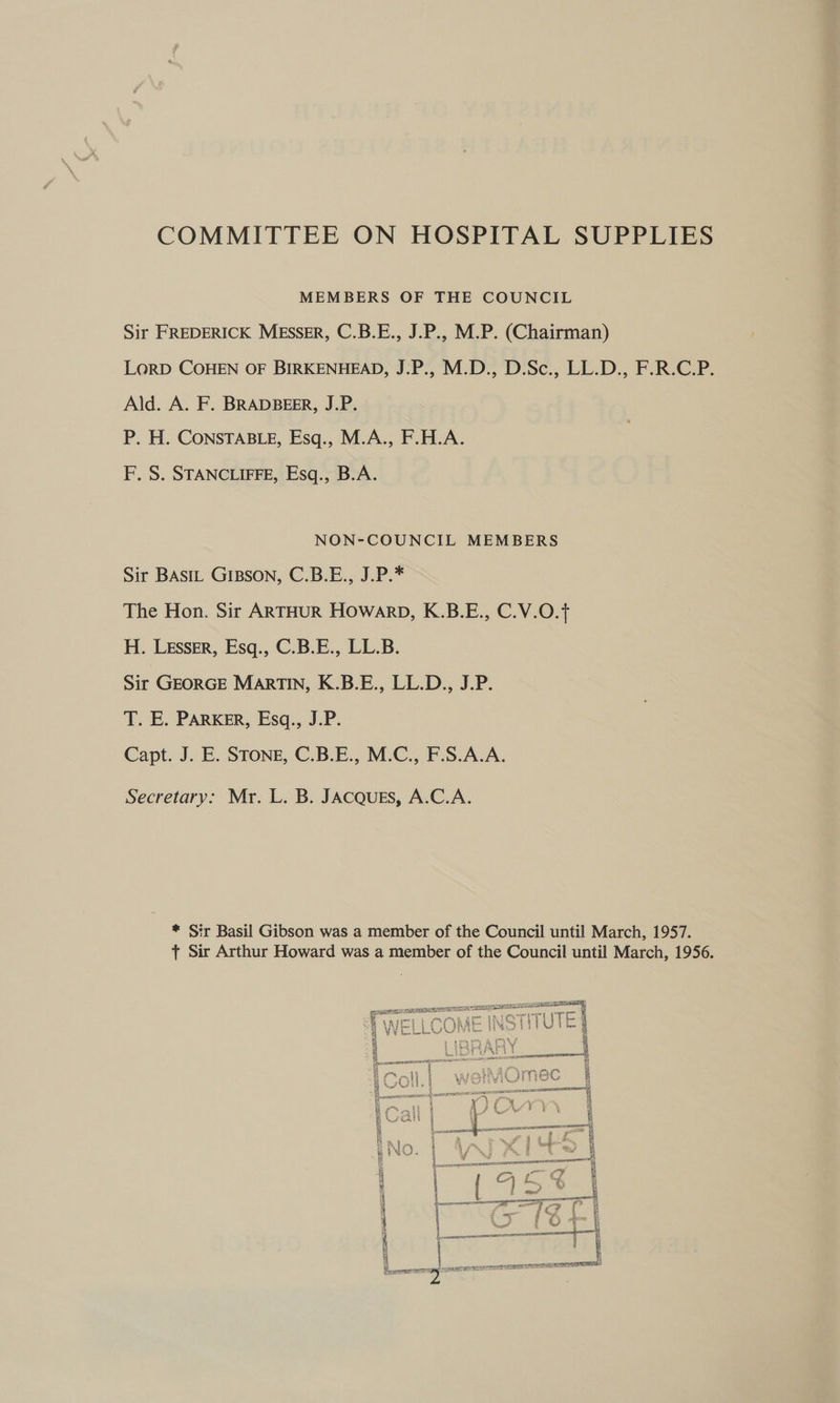COMMITTEE ON HOSPITAL SUPPLIES MEMBERS OF THE COUNCIL Sir FREDERICK MESSER, C.B.E., J.P., M.P. (Chairman) LoRD COHEN OF BIRKENHEAD, J.P., M.D., D.Sc., LL.D., F.R.C.P. Ald. A. F. BRADBEER, J.P. P. H. CONSTABLE, Esq., M.A., F.H.A. F. S. STANCLIFFE, Esq., B.A. NON-COUNCIL MEMBERS Sir BAstL GIBSON, C.B.E., J.P.* The Hon. Sir ARTHUR HOWARD, K.B.E., C.V.O.{ H. Lesser, Esq., C.B.E., LL.B. Sir GEORGE MARTIN, K.B.E., LL.D., J.P. T. E. PARKER, Esq., J.P. Capt. J. E. STONE, C.B.E., M.C., F.S.A.A. Secretary: Mr. L. B. JACQUES, A.C.A. * Sir Basil Gibson was a member of the Council until March, 1957. ft Sir Arthur Howard was a member of the Council until March, 1956.  ER MOREE ARSENE ot a y no :