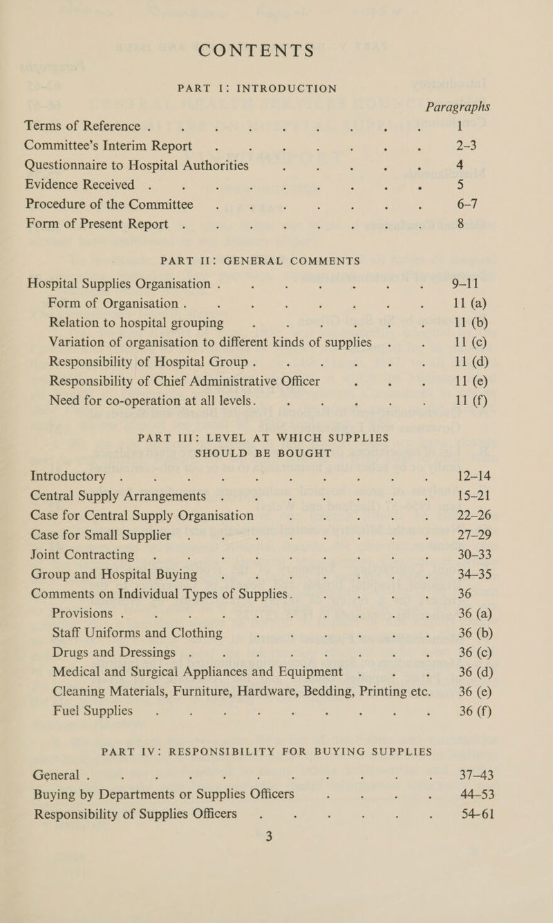 CONTENTS PART I: INTRODUCTION Terms of Reference . Committee’s Interim Report Questionnaire to Hospital Authorities Evidence Received Procedure of the Committee Form of Present Report PART Il: GENERAL COMMENTS Hospital Supplies Organisation . Form of Organisation . Relation to hospital grouping ; ‘ Variation of organisation to different kinds of supplies Responsibility of Hospital Group . Responsibility of Chief Administrative Officer Need for co-operation at all levels. PART III: LEVEL AT WHICH SUPPLIES SHOULD BE BOUGHT Introductory Central Supply A cpauptincars Case for Central Supply Organisation Case for Small Supplier Joint Contracting 4 Group and Hospital Buying ; Comments on Individual Types of Supplies. Provisions . Staff Uniforms and Bee Drugs and Dressings Medical and Surgical Appliances vi He OM : Cleaning Materials, Furniture, Hardware, Bedding, Printing etc. Fuei Supplies PART IV: RESPONSIBILITY FOR BUYING SUPPLIES General . ; Buying by Departments or aps ee Officers Responsibility of Supplies Officers Paragraphs 1 2-3