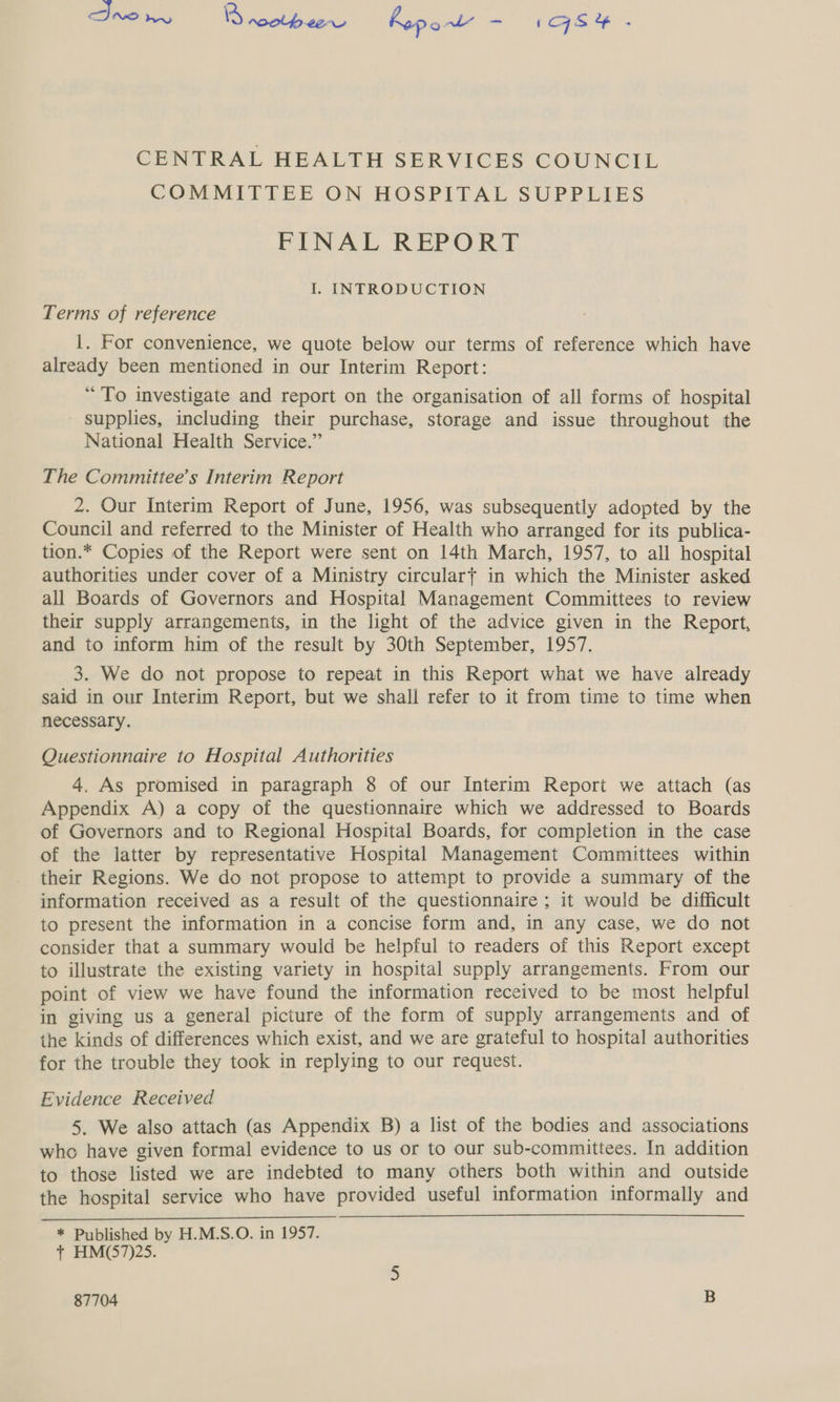 Ino we netbaae hopow’ si Sy te CENTRAL HEALTH SERVICES COUNCIL COMMITTEE ON HOSPITAL SUPPLIES FINAL REPORT I. INTRODUCTION Terms of reference |. For convenience, we quote below our terms of reference which have already been mentioned in our Interim Report: “ To investigate and report on the organisation of all forms of hospital supplies, including their purchase, storage and issue throughout the National Health Service.” The Committee’s Interim Report 2. Our Interim Report of June, 1956, was subsequently adopted by the Council and referred to the Minister of Health who arranged for its publica- tion.* Copies of the Report were sent on 14th March, 1957, to all hospital authorities under cover of a Ministry circulart in which the Minister asked all Boards of Governors and Hospital Management Committees to review their supply arrangements, in the light of the advice given in the Report, and to inform him of the result by 30th September, 1957. 3. We do not propose to repeat in this Report what we have already said in our Interim Report, but we shall refer to it from time to time when necessary. Questionnaire to Hospital Authorities 4. As promised in paragraph 8 of our Interim Report we attach (as Appendix A) a copy of the questionnaire which we addressed to Boards of Governors and to Regional Hospital Boards, for completion in the case of the latter by representative Hospital Management Committees within their Regions. We do not propose to attempt to provide a summary of the information received as a result of the questionnaire ; it would be difficult to present the information in a concise form and, in any case, we do not consider that a summary would be helpful to readers of this Report except to illustrate the existing variety in hospital supply arrangements. From our point of view we have found the information received to be most helpful in giving us a general picture of the form of supply arrangements and of the kinds of differences which exist, and we are grateful to hospital authorities for the trouble they took in replying to our request. Evidence Received 5. We also attach (as Appendix B) a list of the bodies and associations who have given formal evidence to us or to our sub-committees. In addition to those listed we are indebted to many others both within and outside the hospital service who have provided useful information informally and * Published by H.M.S.O. in 1957. t HM(57)25.