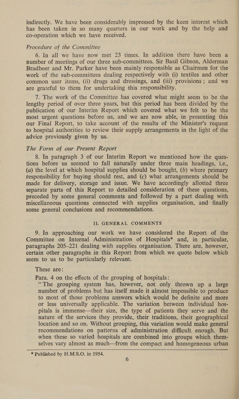 indirectly. We have been considerably impressed by the keen interest which has been taken in so many quarters in our work and by the help and co-operation which we have received. Procedure of the Committee 6. In all we have now met 23 times. In addition there have been a number of meetings of our three sub-committees. Sir Basil Gibson, Alderman Bradbeer and Mr. Parker have been mainly responsible as Chairmen for the work of the sub-committees dealing respectively with (i) textiles and other common user items, (ii) drugs and dressings, and (iii) provisions; and we are grateful to them for undertaking this responsibility. 7. The work of the Committee has covered what might seem to be the lengthy period of over three years, but this period has been divided by the publication of our Interim Report which covered what we felt to be the most urgent questions before us, and we are now able, in presenting this our Final Report, to take account of the results of the Minister’s request to hospital authorities to review their supply arrangements in the light of the advice previously given by us. The Form of our Present Report 8. In paragraph 3 of our Interim Report we mentioned how the ques- tions before us seemed to fall naturally under three main headings, 1.e., (a) the level at which hospital supplies should be bought, (b) where primary responsibility for buying should rest, and (c) what arrangements should be made for delivery, storage and issue. We have accordingly allotted three separate parts of this Report to detailed consideration of these questions, preceded by some general comments and followed by a part dealing with miscellaneous questions connected with supplies organisation, and finally some general conclusions and recommendations. Il. GENERAL COMMENTS 9. In approaching our work we have considered the Report of the Committee on Internal Administration of Hospitals* and, in particular, paragraphs 205-221 dealing with supplies organisation. There are, however, certain other paragraphs in this Report from which we quote below which seem to us to be particularly relevant. These are: Para. 4 on the effects of the grouping of hospitals: “The grouping system has, however, not only thrown up a large number of problems but has itself made it almost impossible to produce to most of those problems answers which would be definite and more or less universally applicable. The variation between individual hos- pitals is immense—their size, the type of patients they serve and the nature of the services they provide, their traditions, their geographical location and so on. Without grouping, this variation would make general recommendations on patterns of administration difficult enough. But when these so varied hospitals are combined into groups which them- selves vary almost as much—from the compact and homogeneous urban * Published by H.M.S.O. in 1954.