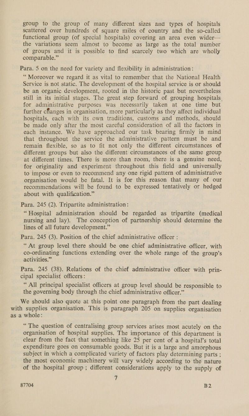 group to the group of many different sizes arid types of hospitals scattered over hundreds of square miles of country and the so-called functional group (of special hospitals) covering an area even wider— the variations seem almost to become as large as the total number of groups and it is possible to find scarcely two which are wholly comparable.” Para. 5 on the need for variety and flexibility in administration: “Moreover we regard it as vital to remember that the National Health Service is not static. The development of the hospital service is or should be an organic development, rooted in the historic past but nevertheless still in its initial stages. The great step forward of grouping hospitals, for administrative purposes was necessarily taken at one time but further changes in organisation, more particularly as they affect individual hospitals, each with its own traditions, customs and methods, should be made only after the most careful consideration of ail the factors in each instance. We have approached our task bearing firmly in mind that throughout the service the administrative pattern must be and remain flexible, so as to fit not only the different circumstances of different groups but also the different circumstances of the same group at different times. There is more than room, there is a genuine need, for originality and experiment throughout this field and universally to impose or even to recommend any one rigid pattern of administrative organisation would be fatal. It is for this reason that many of our recommendations will be found to be expressed tentatively or hedged about with qualification.” Para. 245 (2). Tripartite administration : “ Hospital administration should be regarded as tripartite (medical nursing and lay). The conception of partnership should determine the lines of all future development.” Para. 245 (3). Position of the chief administrative officer : “At group level there should be one chief administrative officer, with co-ordinating functions extending over the whole range of the group’s activities.” Para. 245 (38). Relations of the chief administrative officer with prin- cipal specialist officers : * All principal specialist officers at group level should be responsible to the governing body through the chief administrative officer.” We should also quote at this point one paragraph from the part dealin with supplies organisation. This is paragraph 205 on supplies organisation as a whole: “The question of centralising group services arises most acutely on the organisation of hospital supplies. The importance of this department is clear from the fact that something like 25 per cent of a hospital’s total expenditure goes on consumable goods. But it is a large and amorphous subject in which a complicated variety of factors play determining parts ; the most economic machinery will vary widely according to the nature of the hospital group; different considerations apply to the supply of .