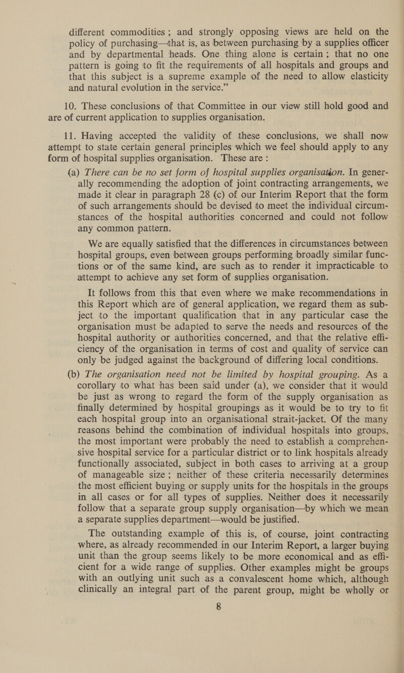 different commodities ; and strongly opposing views are held on the policy of purchasing—that is, as between purchasing by a supplies officer and by departmental heads. One thing alone is certain; that no one pattern is going to fit the requirements of all hospitals and groups and that this subject is a supreme example of the need to allow elasticity and natural evolution in the service.” 10. These conclusions of that Committee in our view still hold good and are of current application to supplies organisation. 11. Having accepted the validity of these conclusions, we shall now attempt to state certain general principles which we feel should apply to any form of hospital supplies organisation. These are : (a) There can be no set form of hospital supplies organisation. In gener- ally recommending the adoption of joint contracting arrangements, we made it clear in paragraph 28 (c) of our Interim Report that the form of such arrangements should be devised to meet the individual circum- stances of the hospital authorities concerned and could not follow any common pattern. We are equally satisfied that the differences in circumstances between hospital groups, even between groups performing broadly similar func- tions or of the same kind, are such as to render it impracticable to attempt to achieve any set form of supplies organisation. It follows from this that even where we make recommendations in this Report which are of general application, we regard them as sub- ject to the important qualification that in any particular case the organisation must be adapted to serve the needs and resources of the hospital authority or authorities concerned, and that the relative effi- ciency of the organisation in terms of cost and quality of service can only be judged against the background of differing local conditions. (b) The organisation need not be limited by hospital grouping. As a corollary to what has been said under (a), we consider that it would be just as wrong to regard the form of the supply organisation as finally determined by hospital groupings as it would be to try to fit each hospital group into an organisational strait-jacket. Of the many reasons behind the combination of individual hospitals into groups, the most important were probably the need to establish a comprehen- sive hospital service for a particular district or to link hospitals already functionally associated, subject in both cases to arriving at a group of manageable size; neither of these criteria necessarily determines the most efficient buying or supply units for the hospitals in the groups in all cases or for all types of supplies. Neither does it necessarily follow that a separate group supply organisation—by which we mean a separate supplies department—would be justified. The outstanding example of this is, of course, joint contracting where, as already recommended in our Interim Report, a larger buying unit than the group seems likely to be more economical and as efii- cient for a wide range of supplies. Other examples might be groups with an outlying unit such as a convalescent home which, although clinically an integral part of the parent group, might be wholly or