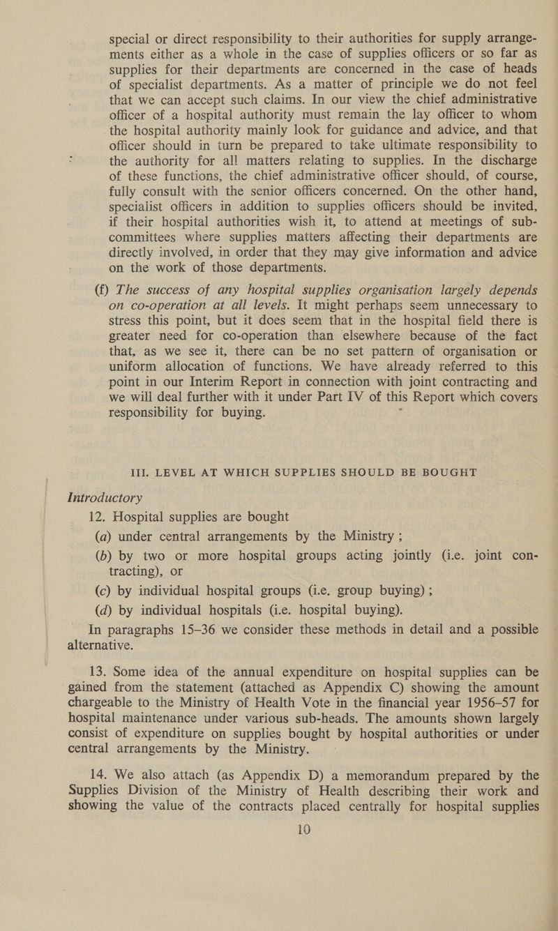 special or direct responsibility to their authorities for supply arrange- ments either as a whole in the case of supplies officers or so far as supplies for their departments are concerned in the case of heads of specialist departments. As a matter of principle we do not feel that we can accept such claims. In our view the chief administrative officer of a hospital authority must remain the lay officer to whom the hospital authority mainly look for guidance and advice, and that officer should in turn be prepared to take ultimate responsibility to the authority for all matters relating to supplies. In the discharge of these functions, the chief administrative officer should, of course, fully consult with the senior officers concerned. On the other hand, specialist officers in addition to supplies officers should be invited, if their hospital authorities wish it, to attend at meetings of sub- committees where supplies matiers affecting their departments are directly involved, in order that they may give information and advice on the work of those departments. (f) The success of any hospital supplies organisation largely depends on co-operation at all levels. It might perhaps seem unnecessary to stress this point, but it does seem that in the hospital field there is greater need for co-operation than elsewhere because of the fact that, as we see it, there can be no set pattern of organisation or uniform allocation of functions. We have already referred to this point in our Interim Report in connection with joint contracting and we will deal further with it under Part IV of this Report which covers responsibility for buying. Ill]. LEVEL AT WHICH SUPPLIES SHOULD BE BOUGHT Introductory 12. Hospital supplies are bought (a) under central arrangements by the Ministry ; , (b) by two or more hospital groups acting jointly (i.e. joint con- tracting), or (c) by individual hospital groups (i.e. group buying) ; (d) by individual hospitals G.e. hospital buying). In paragraphs 15-36 we consider these methods in detail and a possible alternative. 13. Some idea of the annual expenditure on hospital supplies can be gained from the statement (attached as Appendix C) showing the amount chargeable to the Ministry of Health Vote in the financial year 1956-57 for hospital maintenance under various sub-heads. The amounts shown largely consist of expenditure on supplies bought by hospital authorities or under central arrangements by the Ministry. 14. We also attach (as Appendix D) a memorandum prepared by the Supplies Division of the Ministry of Health describing their work and showing the value of the contracts placed centrally for hospital supplies
