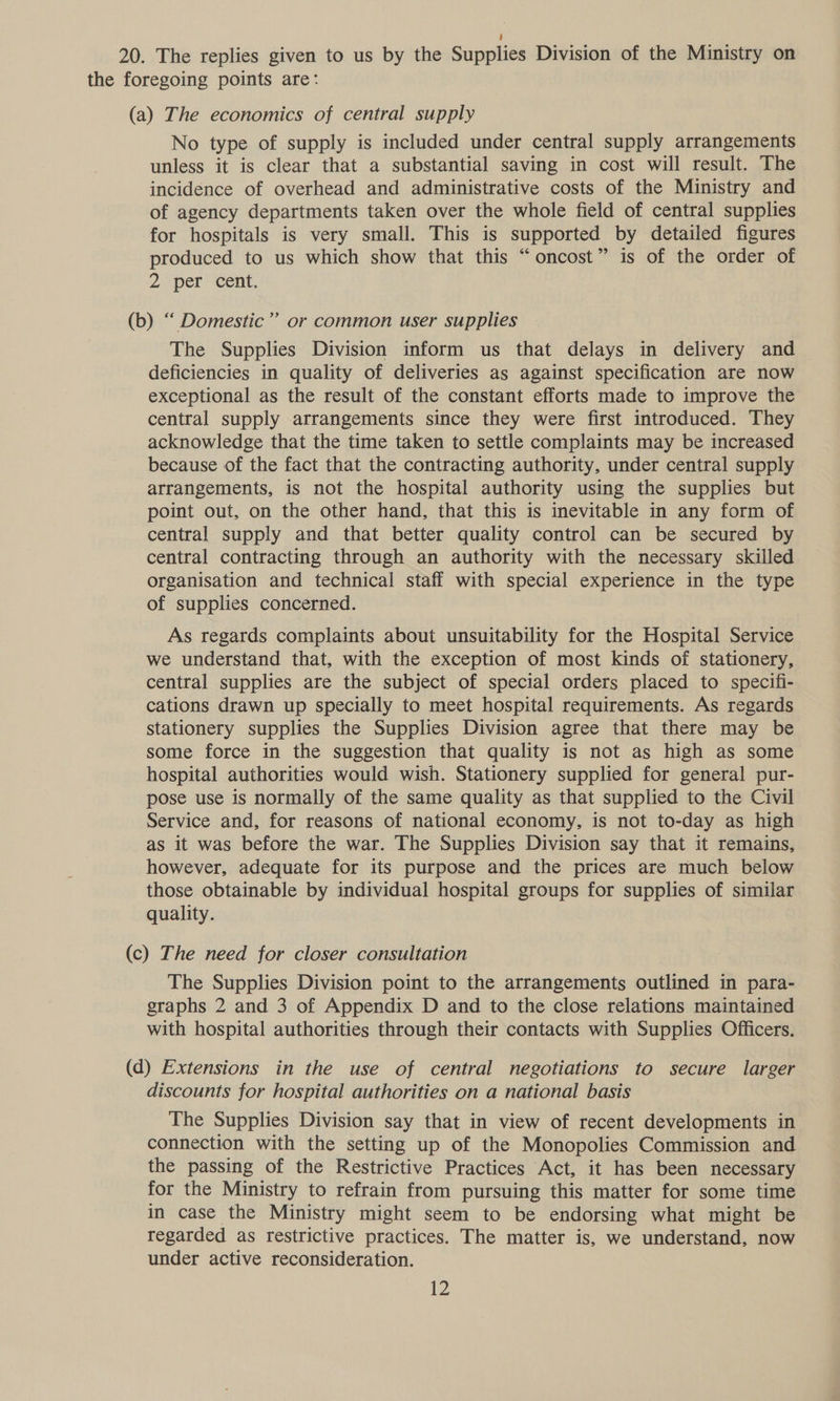 20. The replies given to us by the Supplies Division of the Ministry on the foregoing points are: (a) The economics of central supply No type of supply is included under central supply arrangements unless it is clear that a substantial saving in cost will result. The incidence of overhead and administrative costs of the Ministry and of agency departments taken over the whole field of central supplies for hospitals is very small. This is supported by detailed figures produced to us which show that this “oncost” is of the order of 2 per’ cent. (b) “ Domestic” or common user supplies The Supplies Division inform us that delays in delivery and deficiencies in quality of deliveries as against specification are now exceptional as the result of the constant efforts made to improve the central supply arrangements since they were first introduced. They acknowledge that the time taken to settle complaints may be increased because of the fact that the contracting authority, under central supply arrangements, is not the hospital authority using the supplies but point out, on the other hand, that this is inevitable in any form of central supply and that better quality control can be secured by central contracting through an authority with the necessary skilled organisation and technical staff with special experience in the type of supplies concerned. As regards complaints about unsuitability for the Hospital Service we understand that, with the exception of most kinds of stationery, central supplies are the subject of special orders placed to specifi- cations drawn up specially to meet hospital requirements. As regards stationery supplies the Supplies Division agree that there may be some force in the suggestion that quality is not as high as some hospital authorities would wish. Stationery supplied for general pur- pose use is normally of the same quality as that supplied to the Civil Service and, for reasons of national economy, is not to-day as high as it was before the war. The Supplies Division say that it remains, however, adequate for its purpose and the prices are much below those obtainable by individual hospital groups for supplies of similar quality. (c) The need for closer consultation The Supplies Division point to the arrangements outlined in para- graphs 2 and 3 of Appendix D and to the close relations maintained with hospital authorities through their contacts with Supplies Officers. (d) Extensions in the use of central negotiations to secure larger discounts for hospital authorities on a national basis The Supplies Division say that in view of recent developments in connection with the setting up of the Monopolies Commission and the passing of the Restrictive Practices Act, it has been necessary for the Ministry to refrain from pursuing this matter for some time in case the Ministry might seem to be endorsing what might be regarded as restrictive practices. The matter is, we understand, now under active reconsideration.