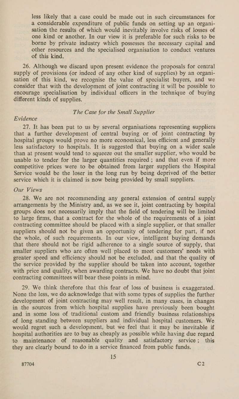 less likely that a case could be made out in such circumstances for a considerable expenditure of public funds on setting up an organi- sation the results of which would inevitably involve risks of losses of one kind or another. In our view it is preferable for such risks to be borne by private industry which possesses the necessary capital and other resources and the specialised organisation to conduct ventures of this kind. 26. Although we discard upon present evidence the proposals for central supply of provisions (or indeed of any other kind of supplies) by an organi- sation of this kind, we recognise the value of specialist buyers, and we consider that with the development of joint contracting it will be possible to encourage specialisation by individual officers in the technique of buying different kinds of supplies. The Case for the Small Supplier Evidence 27. It has been put to us by several organisations representing suppliers that a further development of central buying or of joint contracting by hospital groups would prove no more economical, less efficient and generally less satisfactory to hospitals. It is suggested that buying on a wider scale than at present would tend to squeeze out the smaller supplier, who would be unable to tender for the larger quantities required ; and that even if more competitive prices were to be obtained from larger suppliers the Hospital Service would be the loser in the long run by being deprived of the better service which it is claimed is now being provided by small suppliers. Our Views 28. We are not recommending any general extension of central supply arrangements by the Ministry and, as we see it, joint contracting by hospital groups does not necessarily imply that the field of tendering will be limited to large firms, that a contract for the whole of the requirements of a joint contracting committee should be placed with a single supplier, or that smaller suppliers should not be given an opportunity of tendering for part, if not the whole, of such requirements. In our view, intelligent buying demands that there should not be rigid adherence to a single source of supply, that smaller suppliers who are often well placed to meet customers’ needs with greater speed and efficiency should not be excluded, and that the quality of the service provided by the supplier should be taken into account, together with price and quality, when awarding contracts. 'We have no doubt that joint contracting committees will bear these points in mind. 29. We think therefore that this fear of loss of business is exaggerated. None the less, we do acknowledge that with some types of supplies the further development of joint contracting may well result, in many cases, in changes in the sources from which hospital supplies have previously been bought and in some loss of traditional custom and friendly business relationships of long standing between suppliers and individual hospital customers. We would regret such a development, but we feel that it may be inevitable if hospital authorities are to buy as cheaply as possible while having due regard to maintenance of reasonable quality and satisfactory service; this they are clearly bound to do in a service financed from public funds. 15