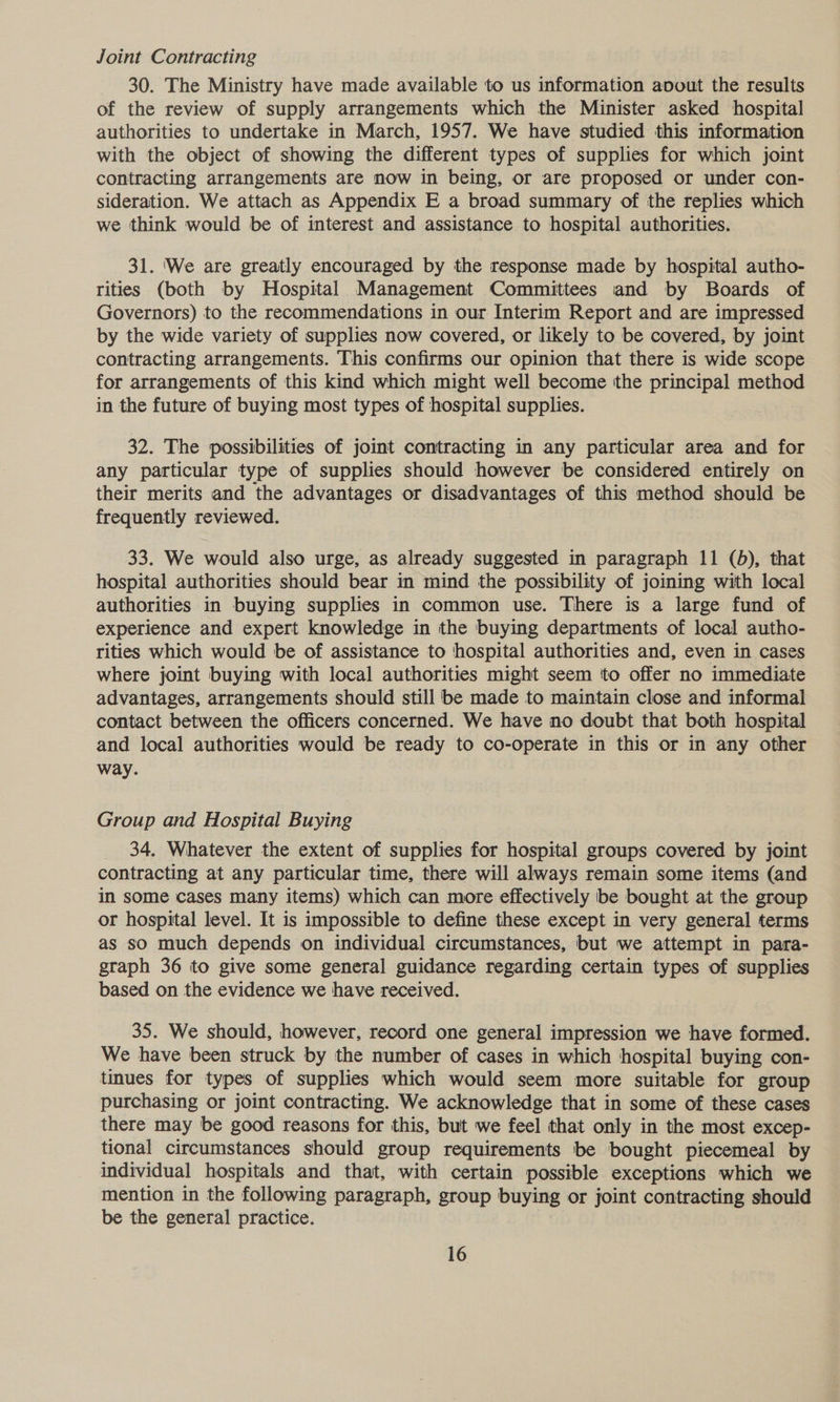 Joint Contracting 30. The Ministry have made available to us information avout the results of the review of supply arrangements which the Minister asked hospital authorities to undertake in March, 1957. We have studied this information with the object of showing the different types of supplies for which joint contracting arrangements are now in being, or are proposed or under con- sideration. We attach as Appendix E a broad summary of the replies which we think would be of interest and assistance to hospital authorities. 31. ‘We are greatly encouraged by the response made by hospital autho- rities (both by Hospital Management Committees and by Boards of Governors) to the recommendations in our Interim Report and are impressed by the wide variety of supplies now covered, or likely to be covered, by joint contracting arrangements. This confirms our opinion that there is wide scope for arrangements of this kind which might well become the principal method in the future of buying most types of hospital supplies. 32. The possibilities of joint contracting in any particular area and for any particular type of supplies should however be considered entirely on their merits and the advantages or disadvantages of this method should be frequently reviewed. 33. We would also urge, as already suggested in paragraph 11 (5), that hospital authorities should bear in mind the possibility of joining with local authorities in buying supplies in common use. There is a large fund of experience and expert knowledge in the buying departments of local autho- rities which would be of assistance to hospital authorities and, even in cases where joint buying with local authorities might seem ‘to offer no immediate advantages, arrangements should still be made to maintain close and informal contact between the officers concerned. We have no doubt that both hospital and local authorities would be ready to co-operate in this or in any other way. Group and Hospital Buying _ 34, Whatever the extent of supplies for hospital groups covered by joint contracting at any particular time, there will always remain some items (and in some cases many items) which can more effectively be bought at the group or hospital level. It is impossible to define these except in very general terms as so much depends on individual circumstances, but we attempt in para- graph 36 to give some general guidance regarding certain types of supplies based on the evidence we have received. 35. We should, however, record one general impression we have formed. We have been struck by the number of cases in which hospital buying con- tinues for types of supplies which would seem more suitable for group purchasing or joint contracting. We acknowledge that in some of these cases there may be good reasons for this, but we feel that only in the most excep- tional circumstances should group requirements be bought piecemeal by individual hospitals and that, with certain possible exceptions which we mention in the following paragraph, group buying or joint contracting should be the general practice.