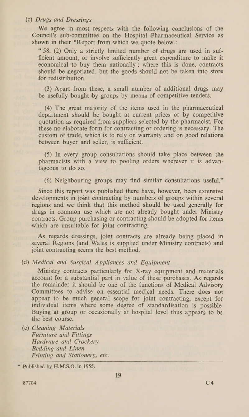 (c) Drugs and Dressings We agree in most respects with the following conclusions of the Council’s sub-committee on the Hospital Pharmaceutical Service as shown in their *Report from which we quote below : “58. (2) Only a strictly limited number of drugs are used in suf- ficient amount, or involve sufficiently great expenditure to make it economical to buy them nationally ; where this is done, contracts should be negotiated, but the goods should not be taken into store for redistribution. (3) Apart from these, a small number of additional drugs may be usefully bought by groups by means of competitive tenders. (4) The great majority of the items used in the pharmaceutical department should be bought at current prices or by competitive quotation as required from suppliers selected by the pharmacist. For these no elaborate form for contracting or ordering is necessary. The custom of ‘trade, which is to rely on warranty and on good relations between buyer and seller, is sufficient. (5) In every group consultations should take place between the pharmacists with a view to pooling orders wherever it is advan- tageous to do so. (6) Neighbouring groups may find similar consultations useful.” Since this report was published there have, however, been extensive developments in joint contracting by numbers of groups within several regions and we think that this method should be used generally for drugs in common use which are not already bought under Ministry contracts. Group purchasing or contracting should be adopted for items which are unsuitable for joint contracting. As regards dressings, joint contracts are already being placed in several Regions (and Wales is supplied under Ministry contracts) and joint contracting seems the best method. (d ee Medical and Surgical Appliances and Equipment Ministry contracts particularly for X-ray equipment and materials account for a substantial part in value of these purchases. As regards the remainder it should be one of the functions of Medical Advisory Committees to advise on essential medical needs. There does not appear to be much general scope for joint contracting, except for individual items where some degree of standardisation is possible Buying at group or occasionally at hospital level thus appears to be the best course. (e) Cleaning Materials Furniture and Fittings Hardware and Crockery Bedding and Linen Printing and Stationery, etc. * Published by H.M.S.O. in 1955. 19