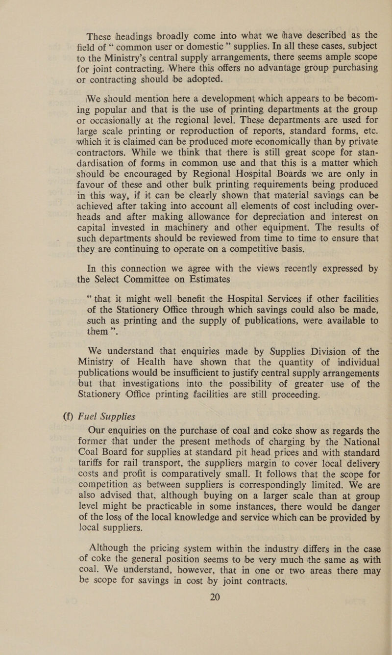 These headings broadly come into what we have described as the field of “ common user or domestic ” supplies. In all these cases, subject to the Ministry’s central supply arrangements, there seems ample scope for joint contracting. ‘Where this offers no advantage group purchasing or contracting should be adopted. We should mention here a development which appears to be becom- ing popular and that is the use of printing departments at the group or occasionally at the regional level. These departments are used for large scale printing or reproduction of reports, standard forms, etc. which it is claimed can be produced more economically than by private contractors. While we think ‘that there is still great scope for stan- dardisation of forms in common use and that this is a matter which should be encouraged by Regional Hospital Boards we are only in favour of these and other bulk printing requirements being produced in this way, if it can be clearly shown that material savings can be achieved after taking into account all elements of cost including over- heads and after making allowance for depreciation and interest on capital invested in machinery and other equipment. The results of such departments should be reviewed from time to time to ensure that they are continuing to operate on a competitive basis. In this connection we agree with the views recently expressed by the Select Committee on Estimates “that it might well benefit the Hospital Services if other facilities of the Stationery Office through which savings could also be made, such as printing and the supply of publications, were available to them ”’. We understand that enquiries made by Supplies Division of the Ministry of Health have shown that the quantity of individual publications would be insufficient to justify central supply arrangements but that investigations into the possibility of greater use of the Stationery Office printing facilities are still proceeding. (f) Fuel Supplies Our enquiries on the purchase of coal and coke show as regards the former that under the present methods of charging by the National Coal Board for supplies at standard pit head prices and with standard tariffs for rail transport, the suppliers margin to cover local delivery costs and profit is comparatively small. It follows that the scope for competition as between suppliers is correspondingly limited. We are also advised that, although buying on a larger scale than at group level might be practicable in some instances, there would be danger of the loss of the local knowledge and service which can be provided by local suppliers. Although the pricing system within the industry differs in the case of coke the general position seems to be very much the same as with coal. We understand, however, that in one or two areas there may be scope for savings in cost by joint contracts.