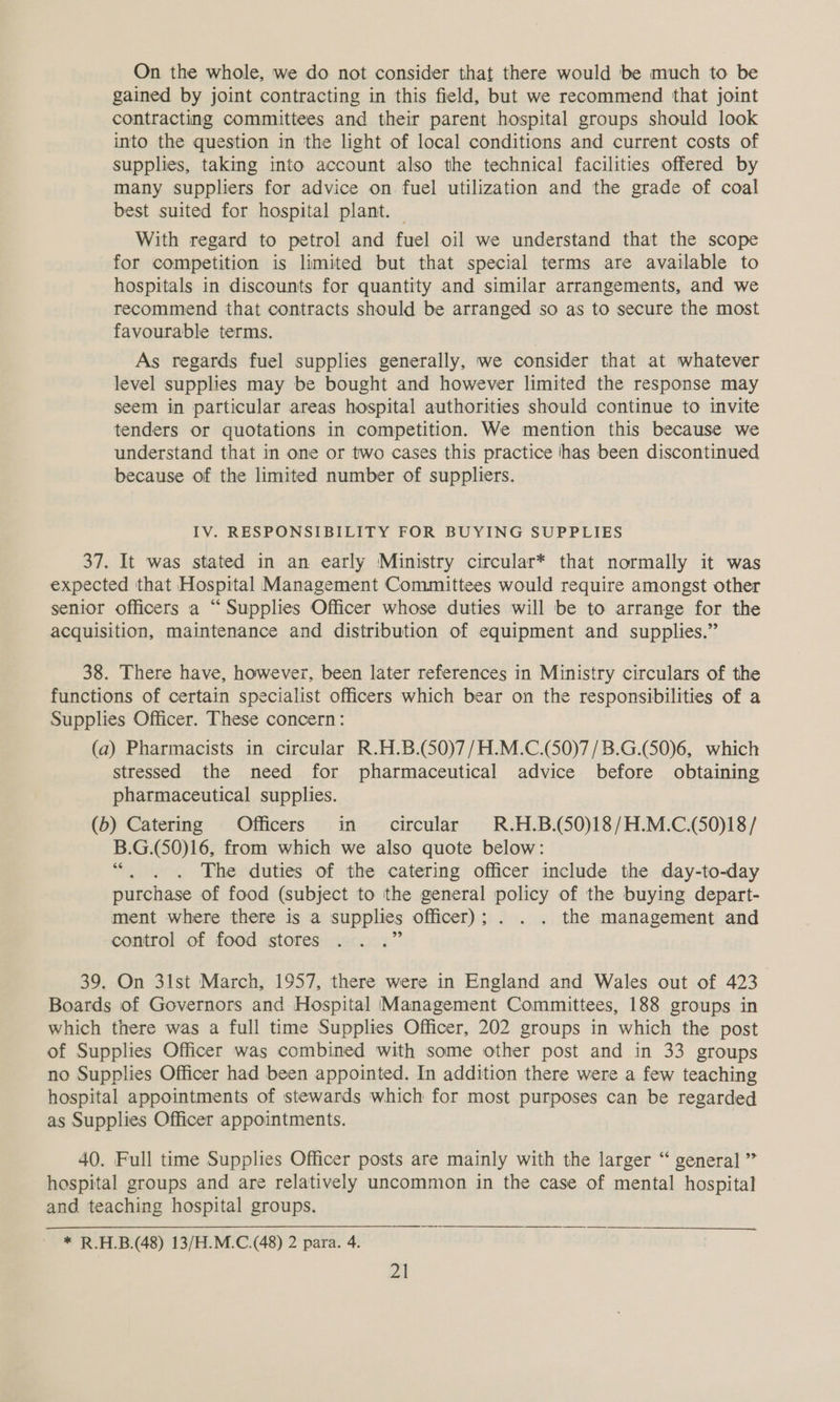 On the whole, we do not consider that there would be much to be gained by joint contracting in this field, but we recommend that joint contracting committees and their parent hospital groups should look into the question in the light of local conditions and current costs of supplies, taking into account also the technical facilities offered by many suppliers for advice on fuel utilization and the grade of coal best suited for hospital plant. | With regard to petrol and fuel oil we understand that the scope for competition is limited but that special terms are available to hospitals in discounts for quantity and similar arrangements, and we recommend that contracts should be arranged so as to secure the most favourable terms. As regards fuel supplies generally, we consider that at whatever level supplies may be bought and however limited the response may seem in particular areas hospital authorities should continue to invite tenders or quotations in competition. We mention this because we understand that in one or two cases this practice has been discontinued because of the limited number of suppliers. IV. RESPONSIBILITY FOR BUYING SUPPLIES 37. It was stated in an early Ministry circular* that normally it was expected that Hospital Management Committees would require amongst other senior officers a “Supplies Officer whose duties will be to arrange for the acquisition, maintenance and distribution of equipment and supplies.” 38. There have, however, been later references in Ministry circulars of the functions of certain specialist officers which bear on the responsibilities of a Supplies Officer. These concern: (a) Pharmacists in circular R.H.B.(50)7/H.M.C.(50)7/B.G.(S0)6, which stressed the need for pharmaceutical advice before obtaining pharmaceutical supplies. (b) Catering Officers in circular R.H.B.(50)18/H.M.C.(50)18/ B. G.(50)16, from which we also quote below: The duties of the catering officer include the day-to-day purchase of food (subject to ithe general api of the buying depart- ment where there is a supplies officer); . . . the management and control of food stores 39. On 31st March, 1957, there were in England and Wales out of 423 Boards of Governors and Hospital Management Committees, 188 groups in which there was a full time Supplies Officer, 202 groups in which the post of Supplies Officer was combined with some other post and in 33 groups no Supplies Officer had been appointed. In addition there were a few teaching hospital appointments of stewards which for most purposes can be regarded as Supplies Officer appointments. 40. Full time Supplies Officer posts are mainly with the larger “ general ” hospital groups and are relatively uncommon in the case of mental hospital and teaching hospital groups. * R.H.B.(48) 13/H.M.C.(48) 2 para. 4.