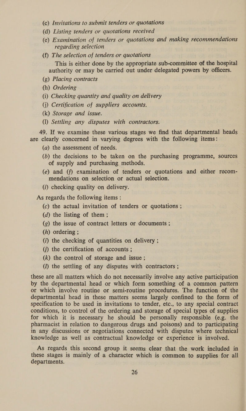 (c) Invitations to submit tenders or quotations (d) Listing tenders or quotations received (e) Examination of tenders or quotations and making recommendations regarding selection (f) The selection of tenders or quotations This is either done by the appropriate sub-committee of the hospital authority or may be carried out under delegated powers by officers. (g) Placing contracts (h) Ordering (i) Checking quantity and quality on delivery (j) Certification of suppliers accounts. (k) Storage and issue. (1) Settling any disputes with contractors. 49. If we examine these various stages we find that departmental heads are clearly concerned in varying degrees with the following items: (a) the assessment of needs. (b) the decisions to be taken on the purchasing programme, sources of supply and purchasing methods. (e) and (f) examination of tenders or quotations and either recom- mendations on selection or actual selection. (i) checking quality on delivery. As regards the following items : (c) the actual invitation of tenders or quotations ; (d) the listing of them ; (g) the issue of contract letters or documents ; (h) ordering ; (i) the checking of quantities on delivery ; (j) the certification of accounts ; (k) the control of storage and issue ; (1) the settling of any disputes with contractors ; these are all matters which do not necessarily involve any active participation by the departmental head or which form something of a common pattern or which involve routine or semi-routine procedures. The function of the departmental head in these matters seems largely confined to the form of specification to be used in invitations to tender, etc., to any special contract conditions, to control of the ordering and storage of special types of supplies for which it is necessary he should be personally responsible (e.g. the pharmacist in relation to dangerous drugs and poisons) and to participating in any discussions or negotiations connected with disputes where technical knowledge as well as contractual knowledge or experience is involved. As regards this second group it seems clear that the work included in these stages is mainly of a character which is common to supplies for all departments.
