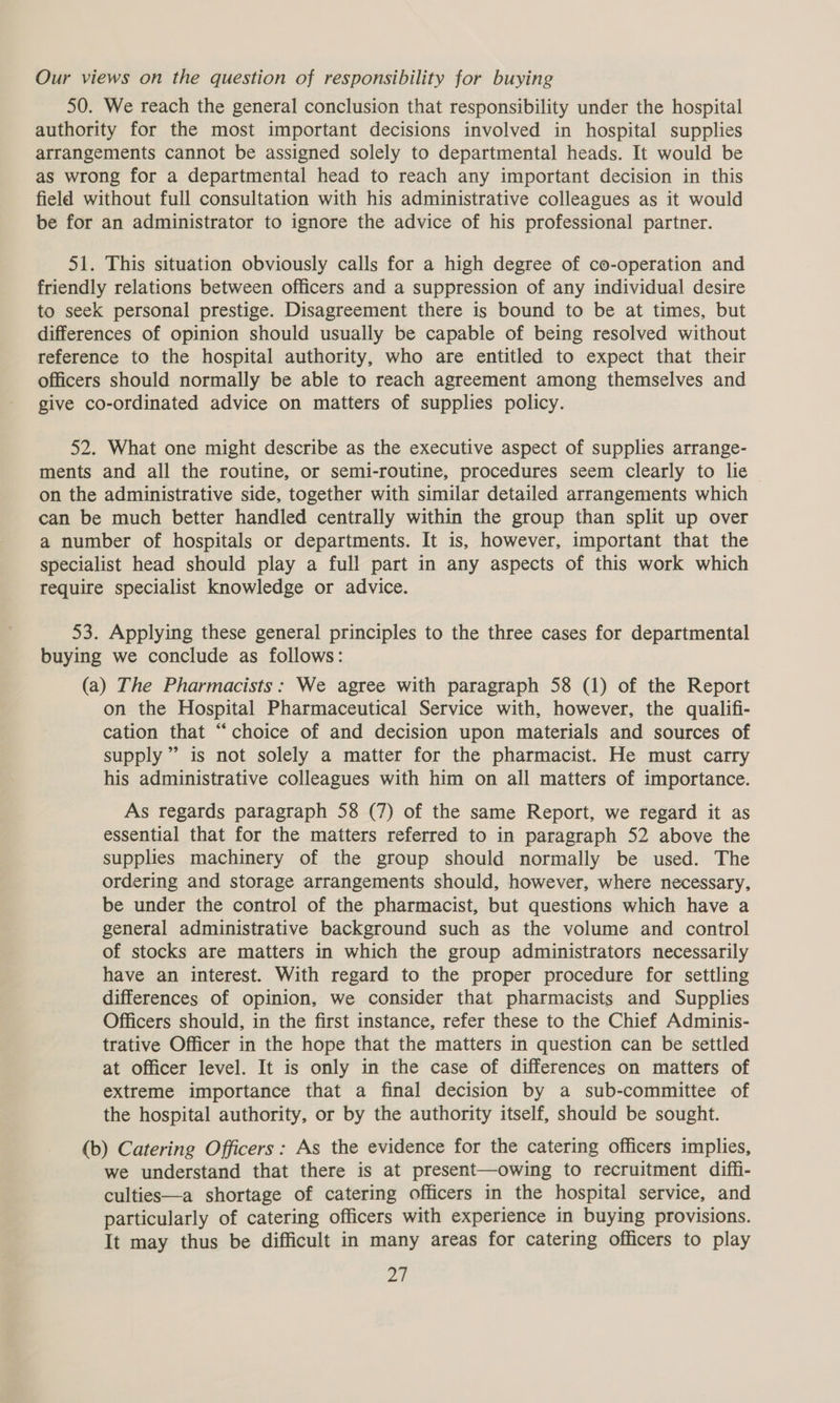 50. We reach the general conclusion that responsibility under the hospital authority for the most important decisions involved in hospital supplies arrangements cannot be assigned solely to departmental heads. It would be as wrong for a departmental head to reach any important decision in this field without full consultation with his administrative colleagues as it would be for an administrator to ignore the advice of his professional partner. 51. This situation obviously calls for a high degree of co-operation and friendly relations between officers and a suppression of any individual desire to seek personal prestige. Disagreement there is bound to be at times, but differences of opinion should usually be capable of being resolved without reference to the hospital authority, who are entitled to expect that their officers should normally be able to reach agreement among themselves and give co-ordinated advice on matters of supplies policy. 52. What one might describe as the executive aspect of supplies arrange- ments and all the routine, or semi-routine, procedures seem clearly to lie on the administrative side, together with similar detailed arrangements which can be much better handled centrally within the group than split up over a number of hospitals or departments. It is, however, important that the specialist head should play a full part in any aspects of this work which require specialist knowledge or advice. 53. Applying these general principles to the three cases for departmental buying we conclude as follows: (a) The Pharmacists: We agree with paragraph 58 (1) of the Report on the Hospital Pharmaceutical Service with, however, the qualifi- cation that “choice of and decision upon materials and sources of supply” is not solely a matter for the pharmacist. He must carry his administrative colleagues with him on all matters of importance. As regards paragraph 58 (7) of the same Report, we regard it as essential that for the matters referred to in paragraph 52 above the supplies machinery of the group should normally be used. The ordering and storage arrangements should, however, where necessary, be under the control of the pharmacist, but questions which have a general administrative background such as the volume and control of stocks are matters in which the group administrators necessarily have an interest. With regard to the proper procedure for settling differences of opinion, we consider that pharmacists and Supplies Officers should, in the first instance, refer these to the Chief Adminis- trative Officer in the hope that the matters in question can be settled at officer level. It is only in the case of differences on matters of extreme importance that a final decision by a sub-committee of the hospital authority, or by the authority itself, should be sought. (b) Catering Officers: As the evidence for the catering officers implies, we understand that there is at present—owing to recruitment diffi- culties—a shortage of catering officers in the hospital service, and particularly of catering officers with experience in buying provisions. It may thus be difficult in many areas for catering officers to play Zit