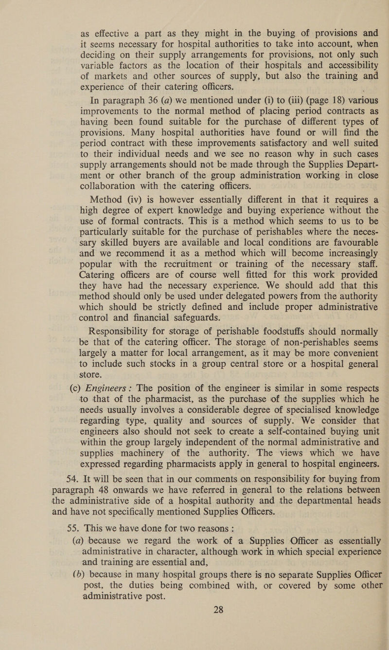as effective a part as they might in the buying of provisions and it seems necessary for hospital authorities to take into account, when deciding on their supply arrangements for provisions, not only such variable factors as the location of their hospitals and accessibility of markets and other sources of supply, but also the training and experience of their catering officers. In paragraph 36 (a) we mentioned under (i) to (iii) (page 18) various improvements to the normal method of placing period contracts as having been found suitable for the purchase of different types of provisions. Many hospital authorities have found or will find the period contract with these improvements satisfactory and well suited to their individual needs and we see no reason why in such cases supply arrangements should not be made through the Supplies Depart- ment or other branch of the group administration working in close collaboration with the catering officers. Method (iv) is however essentially different in that it requires a high degree of expert knowledge and buying experience without the use of formal contracts. This is a method which seems to us to be particularly suitable for the purchase of perishables where the neces- sary skilled buyers are available and local conditions are favourable and we recommend it as a method which will become increasingly popular with the recruitment or training of the necessary staff. Catering officers are of course well fitted for this work provided they have had the necessary experience. We should add that this method should only be used under delegated powers from the authority which should be strictly defined and include proper administrative control and financial safeguards. Responsibility for storage of perishable foodstuffs should Sonal be that of the catering officer. The storage of non-perishables seems largely a matter for local arrangement, as it may be more convenient to include such stocks in a group central store or a hospital general store. (c) Engineers: The position of the engineer is similar in some respects to that of the pharmacist, as the purchase of the supplies which he needs usually involves a considerable degree of specialised knowledge regarding ttype, quality and sources of supply. We consider that engineers also should not seek to create a self-contained buying unit within the group largely independent of the normal administrative and supplies machinery of the authority. The views which we have expressed regarding pharmacists apply in general to hospital engineers. 54. It will be seen that in our comments on responsibility for buying from paragraph 48 onwards we have referred in general to the relations between the administrative side of a hospital authority and the departmental heads — and have not specifically mentioned Supplies Officers. 55. This we have done for two reasons : (a) because we regard the work of a Supplies Officer as essentially administrative in character, although work in which special experience and training are essential and, (b) because in many hospital groups there is no separate Supplies Officer post, the duties being combined with, or covered by some other administrative post.