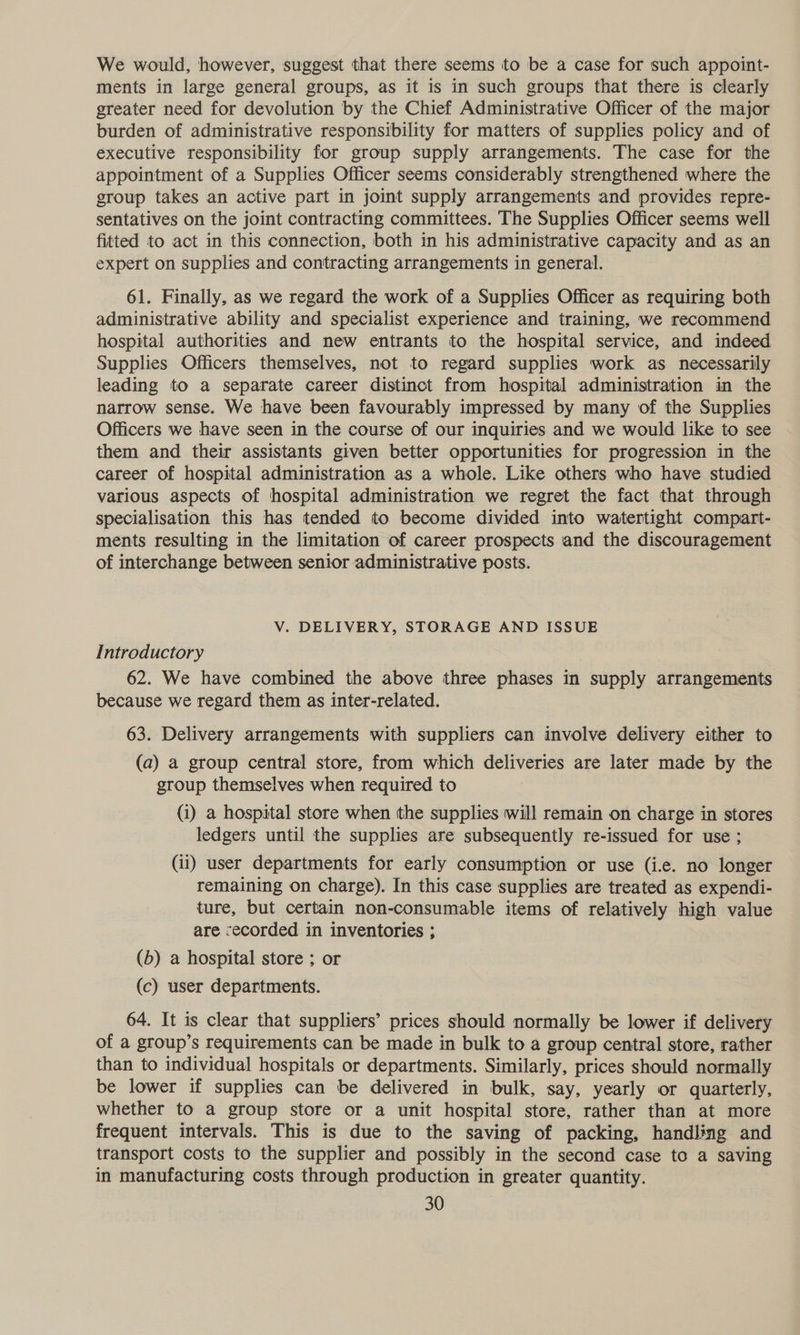 We would, however, suggest that there seems to be a case for such appoint- ments in large general groups, as it is in such groups that there is clearly greater need for devolution by the Chief Administrative Officer of the major burden of administrative responsibility for matters of supplies policy and of executive responsibility for group supply arrangements. The case for the appointment of a Supplies Officer seems considerably strengthened where the group takes an active part in joint supply arrangements and provides repre- sentatives on the joint contracting committees. The Supplies Officer seems well fitted to act in this connection, both in his administrative capacity and as an expert on supplies and contracting arrangements in general. 61. Finally, as we regard the work of a Supplies Officer as requiring both administrative ability and specialist experience and training, we recommend hospital authorities and new entrants to the hospital service, and indeed Supplies Officers themselves, not to regard supplies work as necessarily leading to a separate career distinct from hospital administration in the narrow sense. We have been favourably impressed by many of the Supplies Officers we have seen in the course of our inquiries and we would like to see them and their assistants given better opportunities for progression in the career of hospital administration as a whole. Like others who have studied various aspects of hospital administration we regret the fact that through specialisation this has tended to become divided into watertight compart- ments resulting in the limitation of career prospects and the discouragement of interchange between senior administrative posts. V. DELIVERY, STORAGE AND ISSUE Introductory 62. We have combined the above three phases in supply arrangements because we regard them as inter-related. 63. Delivery arrangements with suppliers can involve delivery either to (a) a group central store, from which deliveries are later made by the group themselves when required to (i) a hospital store when the supplies will remain on charge in stores ledgers until the supplies are subsequently re-issued for use ; (ii) user departments for early consumption or use (i.e. no longer remaining on charge). In this case supplies are treated as expendi- ture, but certain non-consumable items of relatively high value are recorded in inventories ; (b) a hospital store ; or (c) user departments. 64. It is clear that suppliers’ prices should normally be lower if delivery of a group’s requirements can be made in bulk to a group central store, rather than to individual hospitals or departments. Similarly, prices should normally be lower if supplies can be delivered in bulk, say, yearly or quarterly, whether to a group store or a unit hospital store, rather than at more frequent intervals. This is due to the saving of packing, handling and transport costs to the supplier and possibly in the second case to a saving in manufacturing costs through production in greater quantity.
