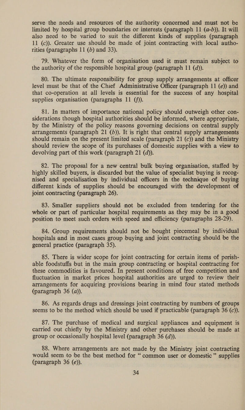 serve the needs and resources of the authority concerned and must not be limited by hospital group boundaries or interests (paragraph 11 (a-b)). It will also need to be varied to suit the different kinds of supplies (paragraph 11 (c)). Greater use should be made of joint contracting with local autho- rities (paragraphs 11 (b) and 33). 79. Whatever the form of organisation used it must remain subject to the authority of the responsible hospital group (paragraph 11 (d)). 80. The ultimate responsibility for group supply arrangements at officer level must be that of the Chief Administrative Officer (paragraph 11 (e)) and that co-operation at all levels is essential for the success of any hospital supplies organisation (paragraphs 11 (f)). 81. In matters of importance national policy should outweigh other con- siderations though hospital authorities should be informed, where appropriate, by the Ministry of the policy reasons governing decisions on central supply arrangements (paragraph 21 (5)). It is right that central supply arrangements should remain on the present limited scale (paragraph 21 (c)) and the Ministry should review the scope of its purchases of domestic supplies with a view to devolving part of this work (paragraph 21 (d)). 82. The proposal for a new central bulk buying organisation, staffed by highly skilled buyers, is discarded but the value of specialist buying is recog- nised and specialisation by individual officers in the technique of buying different kinds of supplies should be encouraged with the development of joint contracting (paragraph 26). 83. Smaller suppliers should mot be excluded from tendering for the whole or part of particular hospital requirements as they may be in a good position to meet such orders with speed and efficiency (paragraphs 28-29). 84. Group requirements should not be bought piecemeal by individual hospitals and in most cases group buying and joint contracting should be the general practice (paragraph 35). 85. There is wider scope for joint contracting for certain items of perish- able foodstuffs but in the main group contracting or hospital contracting for these commodities is favoured. In present conditions of free competition and fluctuation in market prices hospital authorities are urged to review their arrangements for acquiring provisions bearing in mind four stated methods (paragraph 36 (a)). 86. As regards drugs and dressings joint contracting by numbers of groups seems to be the method which should be used if practicable (paragraph 36 (c)). 87. The purchase of medical and surgical appliances and equipment is carried out chiefly by the Ministry and other purchases should be made at group or occasionally hospital level (paragraph 36 (d)). 88. Where arrangements are not made by the Ministry joint contracting would seem to be the best method for “ common user or domestic ” supplies (paragraph 36 (e)).