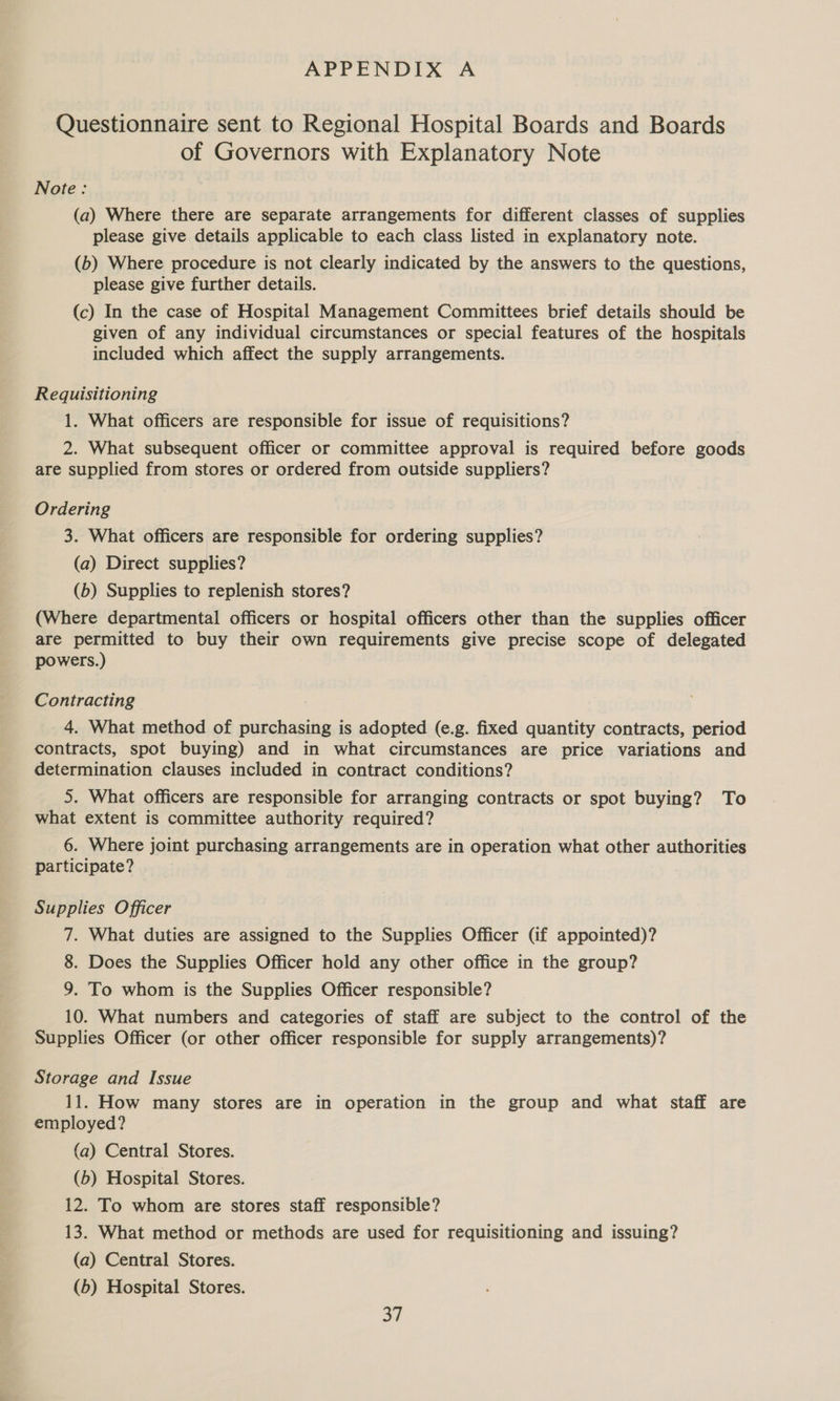 Questionnaire sent to Regional Hospital Boards and Boards of Governors with Explanatory Note Note: (a) Where there are separate arrangements for different classes of supplies please give details applicable to each class listed in explanatory note. (b) Where procedure is not clearly indicated by the answers to the questions, please give further details. (c) In the case of Hospital Management Committees brief details should be given of any individual circumstances or special features of the hospitals included which affect the supply arrangements. Requisitioning 1. What officers are responsible for issue of requisitions? 2. What subsequent officer or committee approval is required before goods are supplied from stores or ordered from outside suppliers? Ordering 3. What officers are responsible for ordering supplies? (a) Direct supplies? (b) Supplies to replenish stores? (Where departmental officers or hospital officers other than the supplies officer are permitted to buy their own requirements give precise scope of delegated powers.) Contracting 4. What method of purchasing is adopted (e.g. fixed quantity contracts, period contracts, spot buying) and in what circumstances are price variations and determination clauses included in contract conditions? 5. What officers are responsible for arranging contracts or spot buying? To what extent is committee authority required? 6. Where joint purchasing arrangements are in operation what other authorities participate? Supplies Officer 7. What duties are assigned to the Supplies Officer (if appointed)? 8. Does the Supplies Officer hold any other office in the group? 9. To whom is the Supplies Officer responsible? 10. What numbers and categories of staff are subject to the control of the Supplies Officer (or other officer responsible for supply arrangements)? Storage and Issue 11. How many stores are in operation in the group and what staff are employed? (a) Central Stores. (b) Hospital Stores. 12. To whom are stores staff responsible? 13. What method or methods are used for requisitioning and issuing? (a) Central Stores. (b) Hospital Stores. ot